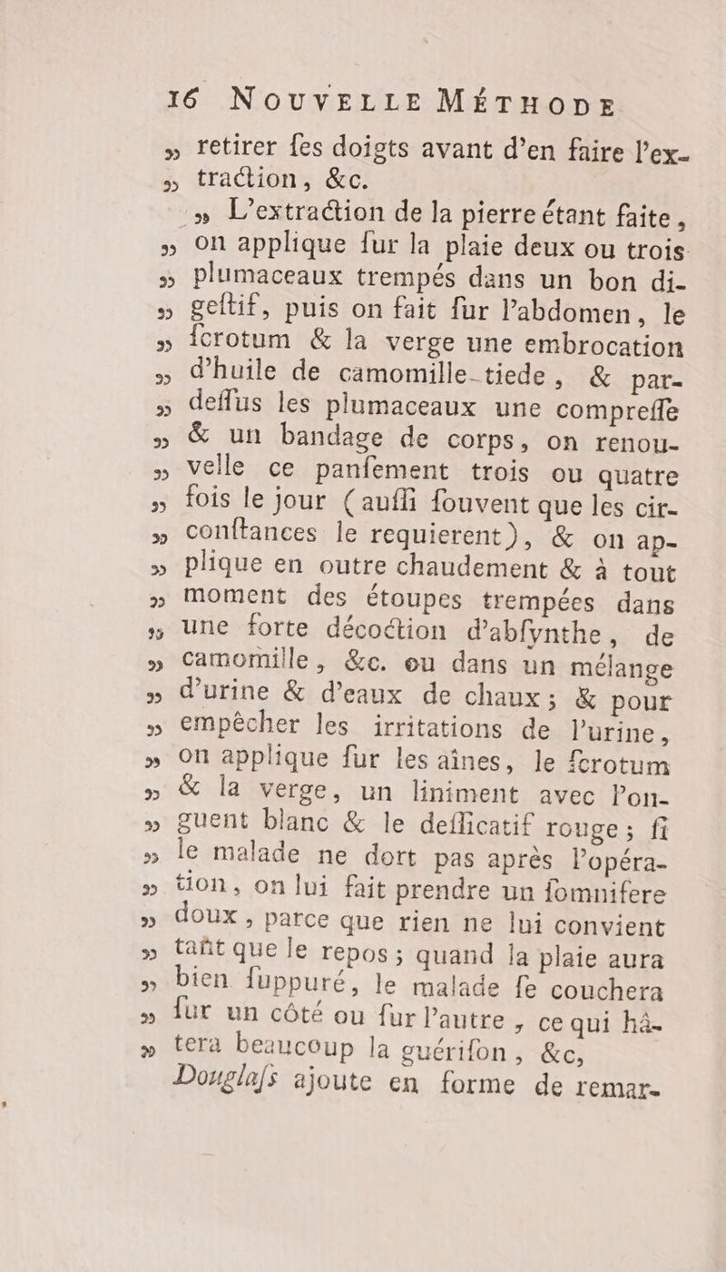 2 2 retirer {es doigts avant d’en faire l’ex_ traction, &c. ; » L’extration de la pierre étant faite , plumaceaux trempés dans un bon di- geitif, puis on fait fur lPabdomen, le {crotum & la verge une embrocation d'huile de camomille-tiede, & par- deflus les plumaceaux une comprefle & un bandage de corps, on renou- velle ce panfement trois ou quatre fois le jour (aufli fouvent que les cir- conftances le requierent), & on ap- plique en outre chaudement & à tout moment des étoupes trempées dans une forte décoétion d’abfynthe, de camomille, &c. ou dans un mélange d'urine & d'eaux de chaux; & pour empêcher les irritations de l'urine, on applique fur les aînes, le frotum la verge, un liniment avec Pon- guent blanc & le deflicatif ronge; fi le malade ne dort pas après l’opéra- tion, on lui fait prendre un fomnifere doux , parce que rien ne lui convient tañt que le repos ; quand la plaie aura bien fuppuré, le malade fe couchera fur un côté ou fur l’autre, ce qui hâ- tera beaucoup la guérifon, &c, Douglas ajoute en forme de remar.