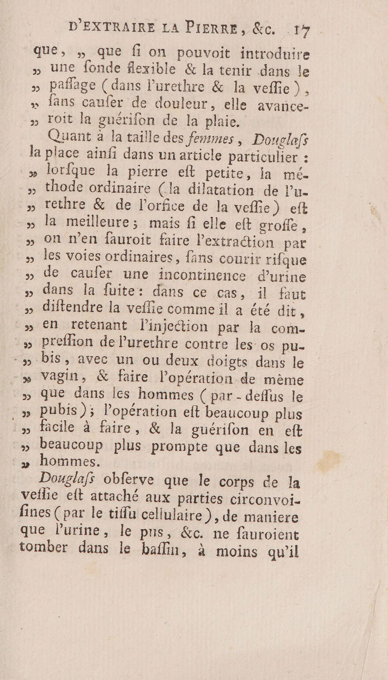 que, , que fi on pouvoit introduire » une fonde flexible &amp; la tenir dans le » Paflage (dans l’'urethre &amp; la veffie), « fans caufer de douleur, elle avance- _» Toit la guérifon de la plaie. Quant à la taille des femmes, Douglafs la place ainfi dans un article particulier : » lorfque la pierre eft petite, ia mé- thode ordinaire (la dilatation de Pu. » tethre &amp; de l'orfice de la vefie) eft » la meilleure; mais fi elle eft groffe , » On n’en fauroit faire l'extraction par les voies ordinaires, fans courir rifque » de caufer une incontinence d'urine » dans la fuite: dans ce cas, il faut » diftendre la veflie comme il a été dit, » €n tretenant l'injection par la com. » Preffion de l’'urethre contre les: os pu- -» bis, avec un ou deux doigts dans le » Vagin, &amp; faire l’opération de mème » Pubis); l’opération eft beaucoup plus äcile à faire, &amp; la guérifon en eft » beaucoup plus prompte que dans les :» hommes. Douglafs obferve que le corps de la veilie elt attaché aux parties circonvoi- fines ( par le tiflu celiulaire ), de maniere que Purine, le pus, &amp;c. ne fauroient tomber dans le baflin, à moins qu’il