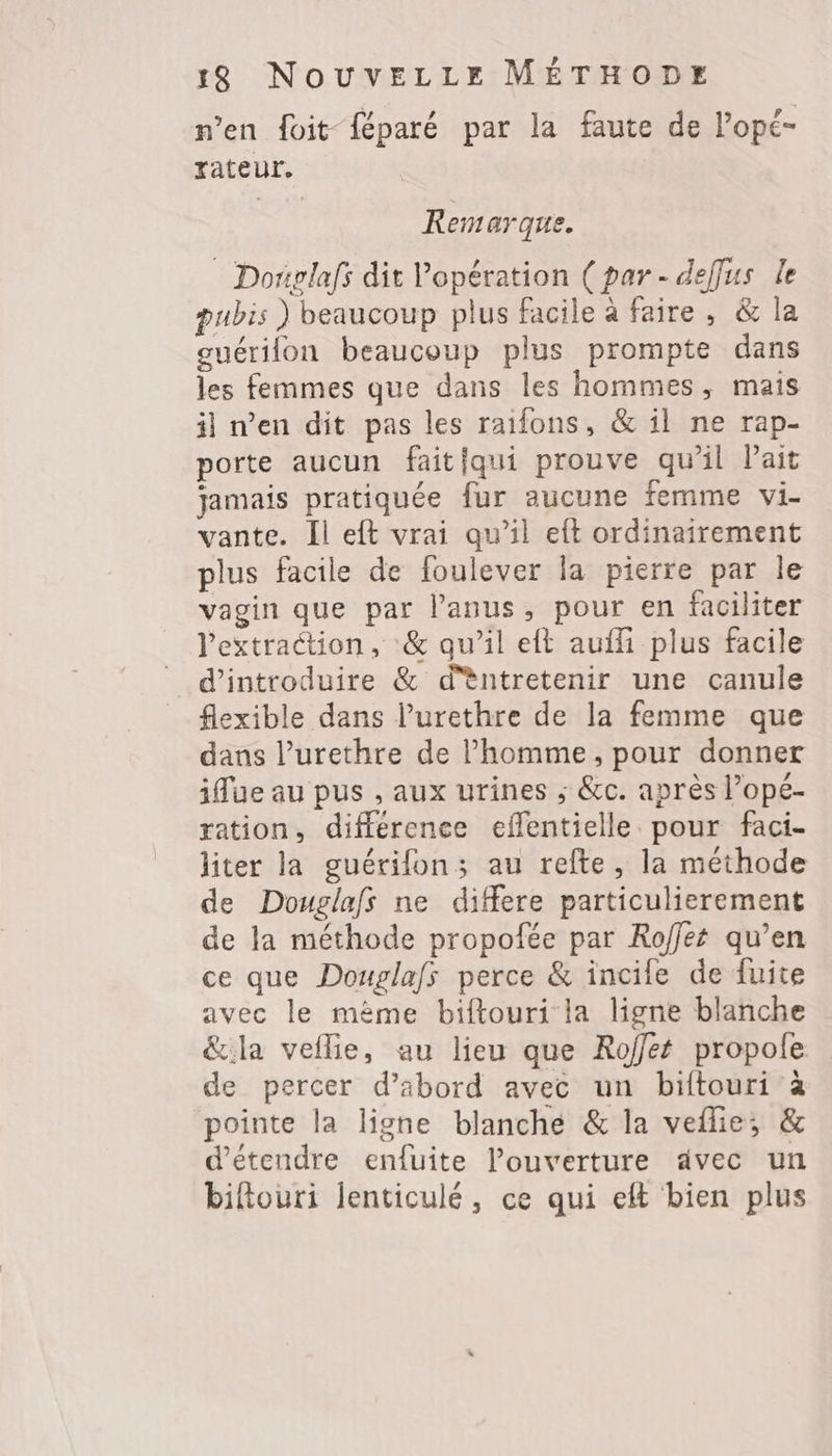 n’en foit {éparé par la faute de l’opé- rateur. Remarque. Doriplafs dit Vopération (par- deffus le pubis ) beaucoup plus facile à faire, & la guérifon beaucoup plus prompte dans les femmes que dans les hommes, mais il n’en dit pas les raifons, & il ne rap- porte aucun faitiqui prouve qu’il Pait jamais pratiquée fur aucune femme vi- vante. Il eft vrai qu’il eft ordinairement plus facile de foulever la pierre par le vagin que par l’anus, pour en faciliter l'extraction, & qu’il eft auf plus facile d'introduire & d'èntretenir une canule flexible dans l’urethre de la femme que dans l’urethre de l’homme, pour donner iffue au pus , aux urines ; &c. après l’opé- ration, différence effentielle pour faci- liter la guérifon; au refte, la méthode de Douglafs ne differe particulierement de la méthode propofée par Roffet qu’en ce que Douglafs perce & incile de fuite avec le mème biftouri la ligne blanche &:la veflie, au lieu que Roffet propole de percer d’abord avec un biftouri à pointe la ligne blanche & la veflie;, & d'étendre enfuite l’ouverture avec un biftouri lenticulé, ce qui eft bien plus