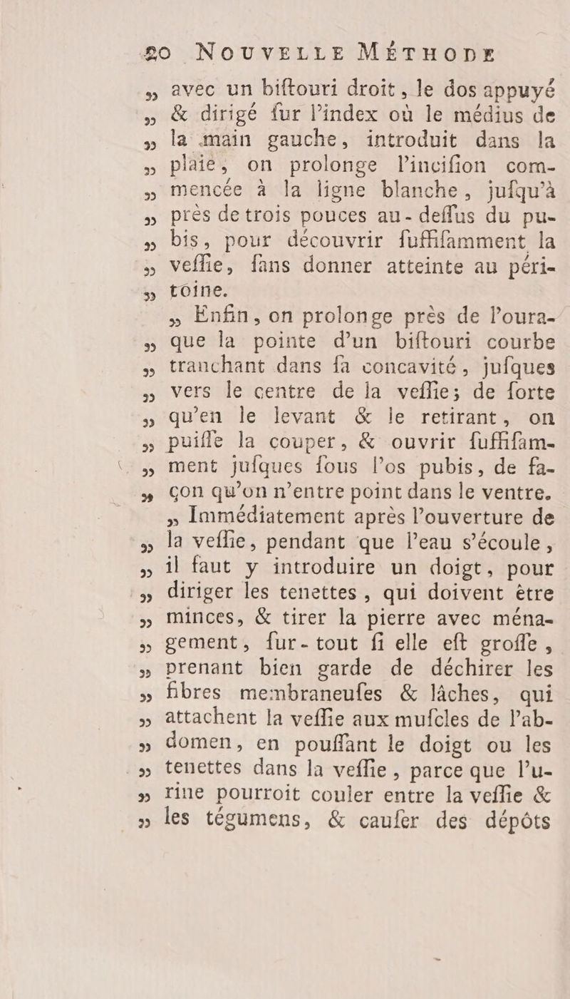 3 3 2 2 22 3 2 22 3 avec un biftouri droit, le dos appuyé & dirigé fur l’index où le médius de la main gauche, introduit dans la plaie, on prolonge l’incifion com- mencée à la ligne blanche, jufqu’à près de trois pouces au- deffus du pu- bis, pour découvrir fufifamment la veflie, fans donner atteinte au péri- toine. » Enfin, on prolonge près de l’oura- que la pointe d’un biftouri courbe tranchant dans fa concavité, jufques vers le centre de la veflie; de forte qu'en le levant & le retirant, on puifle la couper, & ouvrir fuffam- ment jufques fous l’os pubis, de fa- çon qu’on n'entre point dans le ventre. » Immédiatement après l'ouverture de la veflie, pendant que l’eau s'écoule, il faut y introduire un doigt, pour diriger les tenettes, qui doivent ètre minces, & tirer la pierre avec ména- gement, {ur- tout fi elle eft grofle, prenant bien garde de déchirer les fibres membraneufes & lâches, qui attachent la veflie aux mufcles de l’ab- domen, en pouffant le doigt ou les tenettes dans la veflie, parce que l’u- rine pourroit couler entre la veflie & les tégumens, & caufer des dépôts