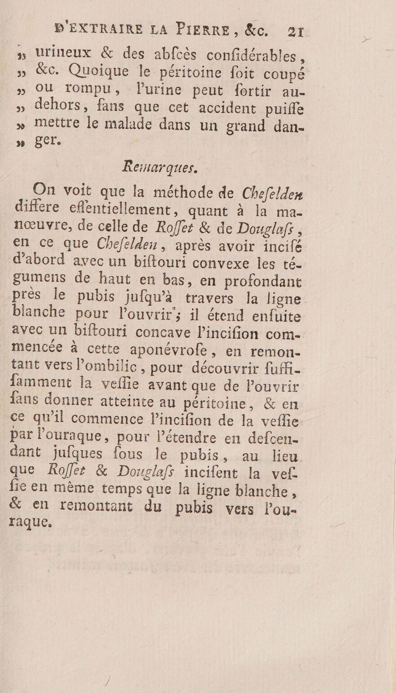 Urineux &amp; des abfcès confidérables, » &amp;G. Quoique le péritoine foit coupé » OÙ rompu, Vlurine peut fortir au- » dehors, fans que cet accident puifle » Mettre le malade dans un grand dan- CCE Resiarques. On voit que la méthode de Chefeldes differe eflentiellement, quant à la ma- nœuvre, de celle de Roffes &amp; de Douglafr, en ce que Chefeldes, après avoir incilé d’abord avec un biftouri convexe les té- gumens de haut en bas, en profondant près le pubis jufqu’à travers la ligne. blanche pour l'ouvrir’; il étend enfuite avec un biftouri concave l’incifion com- mencée à cette aponévrofe, en remon- tant vers l’ombilic, pour découvrir fuffi- famment la veflie avant que de Pouvrir fans donner atteinte au péritoine, &amp; en ce qu'il commence lincifion de la veflie par l’ouraque, pour létendre en defcen- dant jufques fous le pubis, au lieu. que Rofles &amp; Dovglafs incifent la vef. fie en mème temps que la ligne blanche, &amp; en remontant du pubis vers l’ou- raque.
