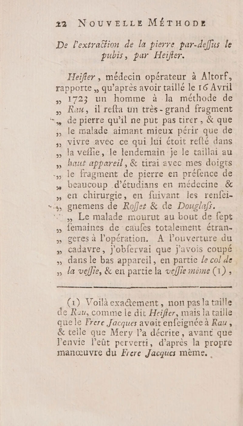 pubis, par Heifer. Heifler , médecin opérateur à Altorf, 3) 1723 un homme à la méthode de Reu, il refta un très- grand fragment de pierre qu’il ne put pas tirer, &amp; que le malade aimant mieux périr que de vivre avec ce qui lui étoit refté dans la vefhie, le lendemain je le taillai au haut appareil, &amp; tirai avec mes doigts beaucoup d’étudians en médecine &amp; en chirurgie, en fuivant les renfei- egnemens de Roffes &amp; de Douglafs. femaines de caufes totalement étran- geres à l'opération. À louverture du cadavre, j'obfervai que j'avois coupé dans le bas appareil, en partie Le col de la veflie, &amp; en Arte la veffie méme ( D ; (1) Voilà exactement, non pas la taille