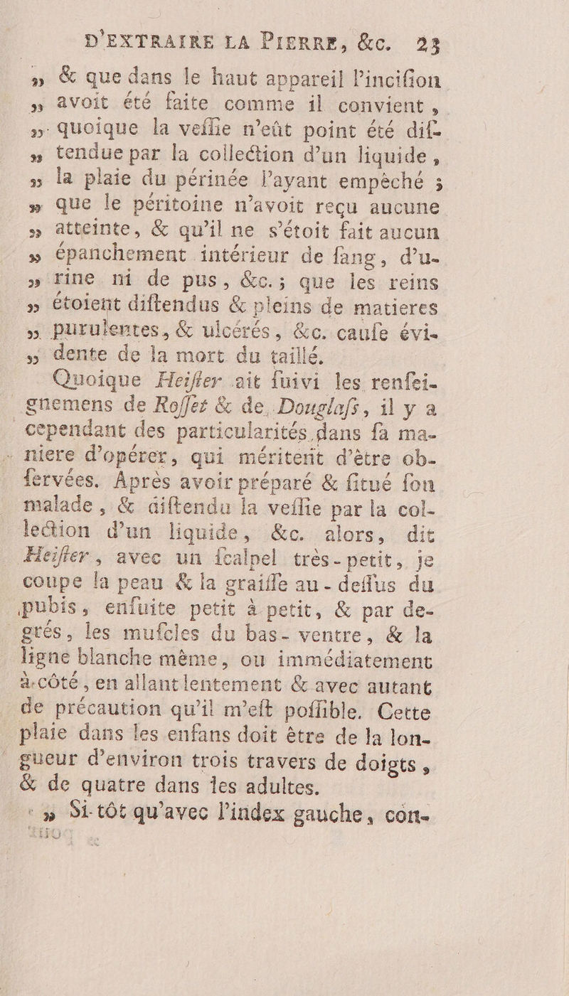 #» & que dans le haut appareil Pincifion » avoit été faite comme il convient, » quoique la veflie neñt point été dit. » tendue par la coiletion d’un liquide, » la plaie du périnée l’ayant empèché ; » que le péritoine n’avoit reçu aucune » atteinte, & qu'il ne s’étoit fait aucun » épanchement intérieur de fang, d’u- » tine ni de pus, &c.; que les reins 7 étoient diftendus & pleins de matieres ». purulentes, & ulcérés, &e. caule évi. » dente de la mort du taillé, Quoique Heifler ait {uivi les renfei. _£gnemens de Rofes & de, Douglafs, il y a cependant des particularités dans fa ma- . niere d'opérer, qui méritent d’être ob- fervées. Après avoir préparé & fitué fon malade , & diftendu la veflie par la col- lection d’un liquide, &e. alors, dit Hier, avec un fcalpel très- petit, je coupe la peau & la graifle au - deus du Pubis, enfuite petit à petit, & par de- grés, les mufcies du bas- ventre, & la ligne blanche mème, ou immédiatement a-côté , en allantlentement & avec autant de précaution qu’il m’eft poflible. Cette plaie dans les enfans doit être de la lon- gueur d'environ trois travers de doigts , & de quatre dans Îles adultes. ‘ » Si tôt qu'avec l'index gauche, con- Lis