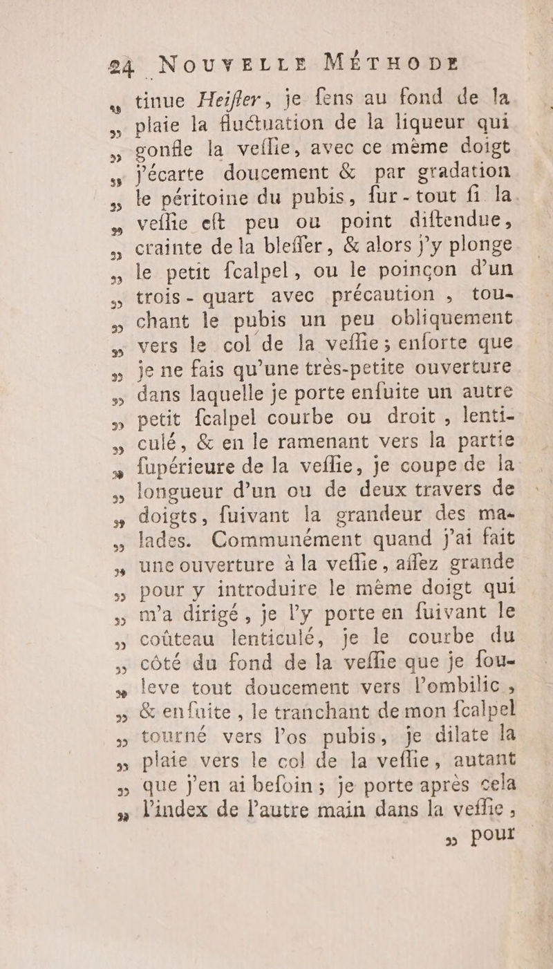 ss 2 tinue Heifler, je fens au fond de la plaie la fluctuation de la liqueur qui gonfle la veilie, avec ce mème doigt j'écarte doucement & par gradation le péritoine du pubis, fur-tout fi la. veflie eft peu ou point diftendue, crainte de la bleffer, & alors }’y plonge le petit fcalpel, ou le poinçon d’un trois- quart avec précaution , tou- chant le pubis un peu obliquement vers le col de la vefie ; enforte que je ne fais qu’une très-petite ouverture dans laquelle je porte enfuite un autre petit fcalpel courbe ou droit, lenti- culé, & en le ramenant vers la partie fupérieure de la veflie, je coupe de la longueur d’un ou de deux travers de doigts, fuivant la grandeur des ma- lades. Communément quand j'ai fait une ouverture à la veflie, afñlez grande pour y introduire le même doigt qui nva dirigé, je l’y porte en fuivant le coûteau lenticulé, je le courbe du côté du fond de la veflie que je fou- leve tout doucement vers l’ombilic, & enfuite , le tranchant de mon {calpel tourné vers l’os pubis, je dilate la plaie vers le col de la veflie, autant que j'en ai befoin; je porte après cela l'index de l'autre main dans la vefhie , ss POUI