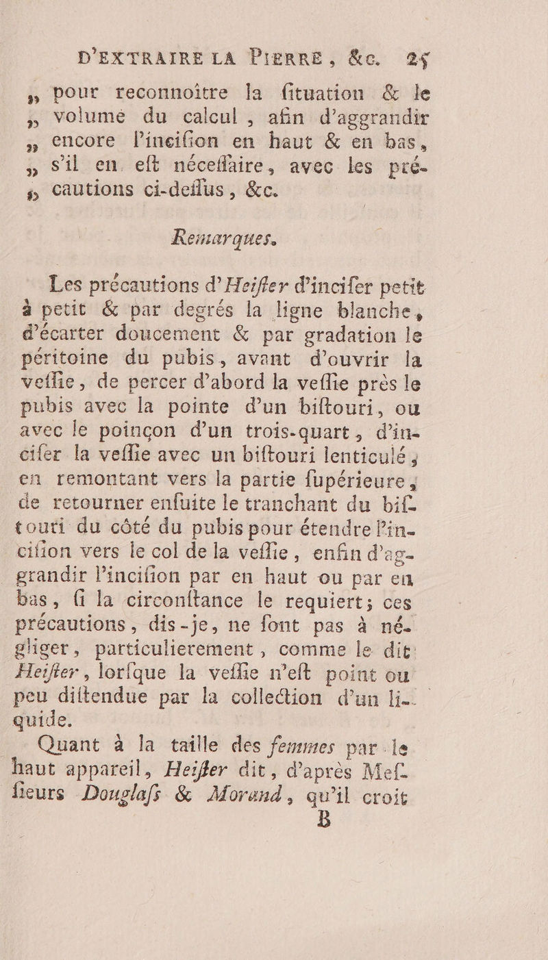 pour reconnoïître la fituation &amp; le volumé du calcul , afin d’aggrandir encore lineilfion en haut &amp; en bas, s’il en. eft néceflaire, avec les pré- cautions ci-deilus, &amp;c. Remarques. Les précautions d’Heifler d'incifer petit à petit &amp; par degrés la ligne blanche, d’écarter doucement &amp; par gradation le péritoine du pubis, avant d'ouvrir la veflie, de percer d’abord la veflie près le pubis avec la pointe d’un biftouri, ou avec le poincon d'un trois-quart, d’in- cifer la vellie avec un biftouri lenticulé , en remontant vers la partie fupérieure, de retourner enfuite le tranchant du bif touti du côté du pubis pour étendre lin. _cifion vers le col de la veflie, enfin d’ag- grandir lincifion par en haut ou par en bas, ( la circonftance le requiert; ces précautions, dis-je, ne font pas à né. gliger, particulierement, comme le dit: Heifier, lorique la veflie n’eft point ou peu diitendue par la colletion d’un lie quide. Quant à la taille des femmes parle haut appareil, Heifler dit, d’après Mef. fieurs Douslafs &amp; Morand, qu’il croit | B