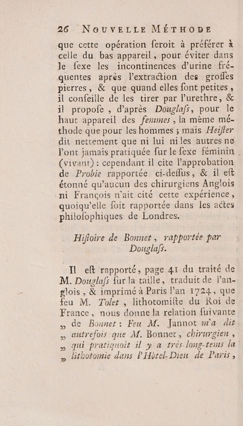 que cette opération feroit à préférer à celle du bas appareil, pour éviter dans le fexe les incontinences d'urine fré- quentes après l'extraction des grofles pierres, &amp; que quand elles font petites , il confeille de les tirer par l’urethre, &amp; il propofe , d’après Douglafs, pour le haut appareil des femmes , la mème mé- thode que pour les hommes ; mais Herfier dit nettement que ni lui niles autres ne l'ont jamais pratiquée fur le fexe féminin (vivant) : cependant il cite Papprobation de Probie rapportée ci-deflus, &amp; il eft étonné qu'aucun des chirurgiens Anglois ni Francois n'ait cité cette expérience, quoiqu’elle foit rapportée dans les actes philolophiques de Londres. Hifloire de Bonnet, rapportée par Douglafs. Il eft rapporté, page 41 du traité de M. Douglafs {ur la taille, traduit de Pan- glois , &amp; imprimé à Paris Pan 1724, que feu M. Tolet , lithotomilte du Koi de France, nous donne la relation fuivante … de Bonnet: Feu M. Jannot wa dit eutrefois que M. Bonnet, chirurgien, qui pratiguoit il y a trés long-tems la » Hthotomie dans P Hotel. Dieu de Paris,