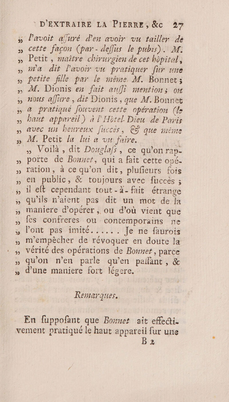 Pavoit affuré d'en avoir vu tailler de cette facon (par - deflus le pubis). M. Petit , maître chirurgien de cet hôpitol, ma dit lavoir vu pratiquer [ur une petite fille par le même M. Bonnet; haut appareil) à l'Hôtel Dieu de Paris avec un heureux [uccès, €ÿ que méme M. Petit la lui a vu faire. + » Voilà, dit Douglafs, ce qu’on rap- porte de Bonnet, qui a fait cette opé- ration, à ce qu’on dit, plufieurs fois en public, &amp; toujours avec fuccès ; il elt cependant tout-à- fait étrange qu'ils n'aient pas dit un mot de la maniere d'opérer , ou d’où vient que fes confreres ou contemporains ne lont pas imité...... Je ne faurois m'empècher de révoquer en doute la vérité des opérations de Bonnet, parce qu'on n’en parle qu'en pañant, &amp; d'une maniere fort légere. Remarques. En fuppofant que Bomnet ait efedi. B 2