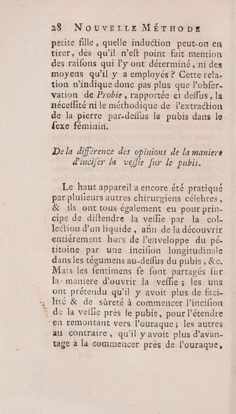 E La petite fille, quelle induction peut-on en tirer, des qu’il n’eft point fait mention des railons qui l’y ont déterminé, ni des moyeus qu'il y a employés ? Cette rela- tion n'indique donc pas plus que lobfer- vation de Probie, rapportée ei deflus , la néceflité ni le méthodique de lextraétion de la pierre par-deffus le pubis dans le dexe féminin. | Dela différence des opinions de la maniere dincifer la veflie [ur le pubis. Le haut appareil a encore été pratiqué parplulieurs autres chirurgiens célebres, &amp; ils ont tous également eu pour prin- cipe de diftendre la veflie par la col- lection d'un liquide , afin de la découvrir entiérement hors de l’enveloppe du pé- titoine par une incilion longitudinale dans les tégumens au-deflus du pubis, &amp;c. Mais les fentimens fe font partagés {ur la: maniere d'ouvrir la vellie ; les uns ont prétendu qu’il y avoit plus de faci- lite &amp; de sûreté à commencer l’incifion au contraire, qu'il yavoit plus d’avan- tage à la commencer près de l’ouraque,