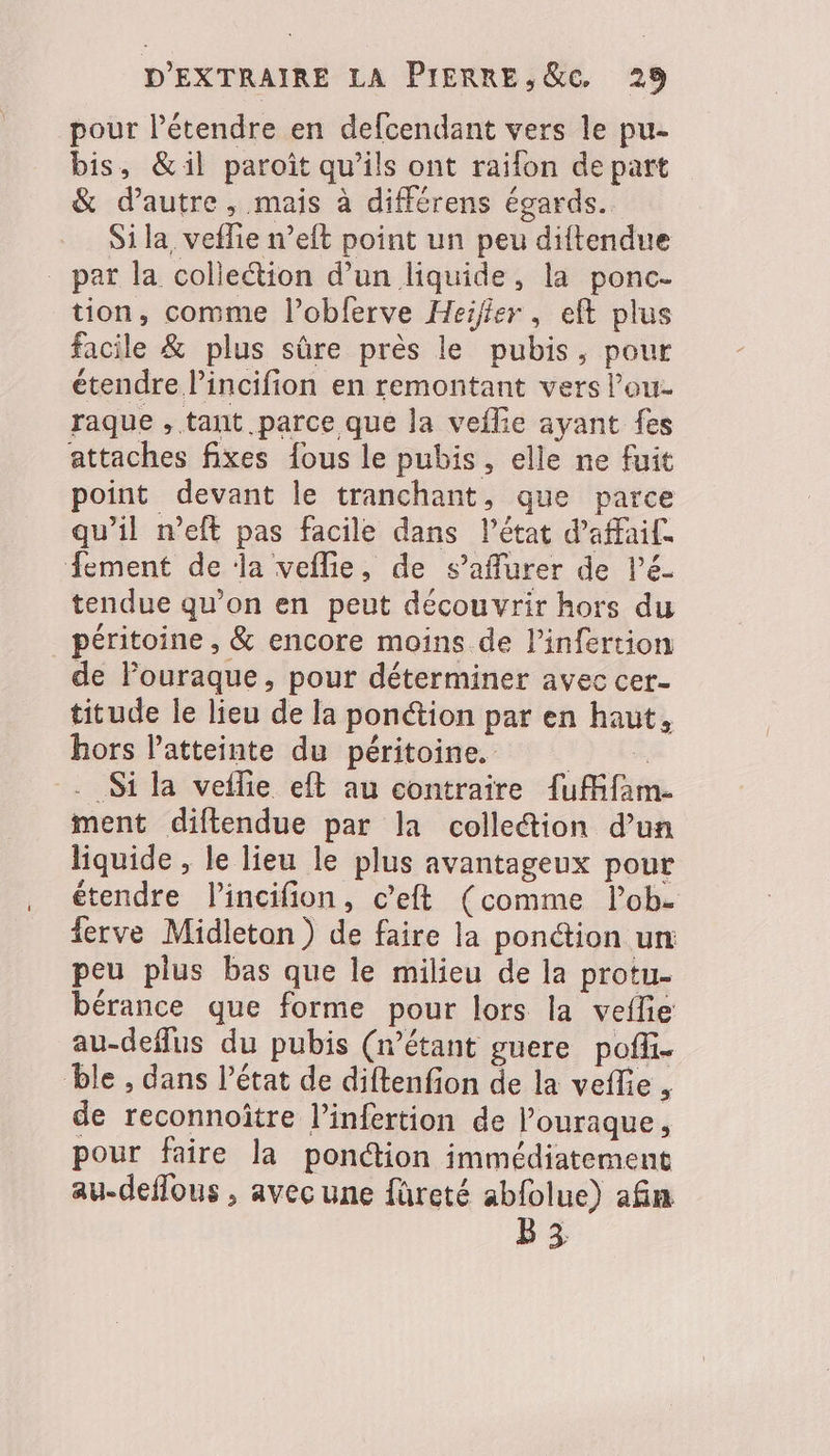 pour létendre en defcendant vers le pu- bis, &amp;il paroiît qu’ils ont raïfon de part &amp; d'autre, mais à différens égards. Si la, veflie n’eft point un peu diftendue _ par la colieétion d’un liquide, la ponc- tion, comme l’obferve Heiffer, eft plus facile &amp; plus sûre près le pubis, pour étendre l’incifion en remontant vers l’ou- raque , tant parce que la veflie ayant fes attaches fixes fous le pubis, elle ne fuit point devant le tranchant, que parce qu’il n’eft pas facile dans l’état d’affaif. Âement de ‘la veflie, de s’aflurer de lé tendue qu’on en peut découvrir hors du péritoine , &amp; encore moins de l’infertion de Pouraque, pour déterminer avec cer- titude le lieu de la ponction par en haut, hors l'atteinte du péritoine. . Si la vetlie eft au contraire {uMfam. ment diftendue par la collection d’un liquide , le lieu le plus avantageux pour étendre l'incifion, c’eft (comme lob- ferve Midleton ) de faire la ponction un peu plus bas que le milieu de la protu- bérance que forme pour lors la veflie au-deffus du pubis (étant guere poffi- ble , dans l’état de diftenfion de la veflie , de reconnoître l’infertion de l’ouraque, pour faire la ponction immédiatement au-deffous , avec une füreté abfolue) afin B3