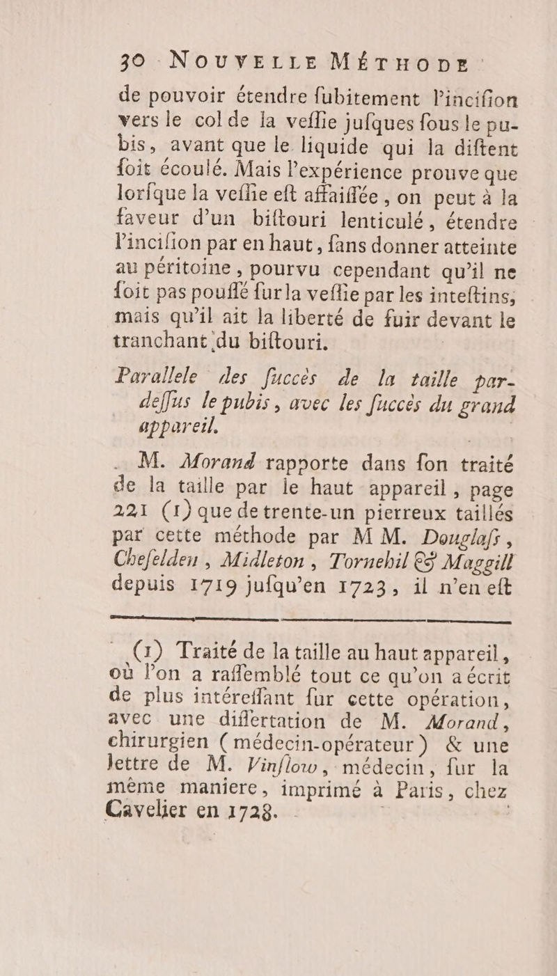 de pouvoir étendre fubitement lincifion vers le colde la veflie jufques fous le pu- bis, avant que le liquide qui la diftent {oit écoulé. Mais l'expérience prouve que lorfque la veffie eft affaiflée , on peut à la faveur d’un biftouri lenticulé, étendre Vincilion par en haut, fans donner atteinte au péritoine , pourvu cependant qu'il ne foit pas pouflé furla veflie par les inteftins, mais qu’il ait la liberté de fuir devant le tranchant du biftouri. | Parallele des [uccès de la taille par- deffus le pubis, avec les fuccès du grand appareil, RACE . M. Morand rapoorte dans fon traité de la taille par le haut appareil, page 221 (1) que detrente-un pierreux taillés par cette méthode par M M. Douglaf, Chefelden , Midleton , Tornehil &amp;ÿ Magoill depuis 1719 jufqu’en 1723, il n’en eft _ @) Traité de la taille au haut appareil, où l’on a rafflemblé tout ce qu’on a écrit de plus intéreffant fur cette opération, avec une difertation de M. Morand, chirurgien (médecin-opérateur) &amp; une lettre de M. Vinflow, médecin, fur la mème maniere, imprimé à Paris, chez Cavelier en 1728.