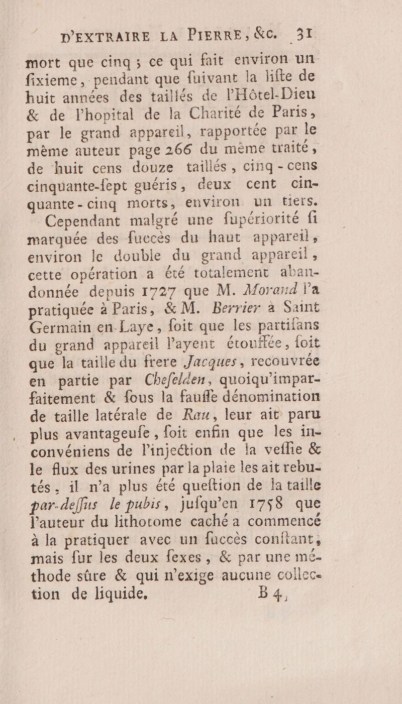 mort que cinq; ce qui fait environ un fixieme, pendant que fuivant la lifte de huit années des taillés de PHôtel-Dieu &amp; de l'hopital de la Charité de Paris, par le grand appareil, rapportée par le mème auteur page 266 du mème traité, de huit cens douze tailles, cinq - cens cinquante-fept guéris, deux cent cin- quante- cinq morts, environ un fiers. Cependant malgré une fupériorité fi marquée des fuccès du haut appareil, environ le double du grand appareil, cette opération a été totalement aban- donnée depuis 1727 que M. Aforend l’a pratiquée à Paris, &amp; M. Berrier à Saint Germain en Laye, foit que les partifans du grand appareil l’ayent étoufiée, foit que la taille du frere Jacques, recouvrée en partie par Chefelden, quoiqu’impar- faitement &amp; fous la faufle dénomination de taille latérale de Rau, leur ait paru plus avantageufe , foit enfin que les in- convéniens de l'injection de la veflie &amp; le flux des urines par la plaie les ait rebu- tés. il n’a plus été queltion de Ja taille par-deffus le pubis, juiqu’en 1758 que l’auteur du lithotome caché a commencé à la pratiquer avec un fuccès confiant, mais fur les deux fexes, &amp; par une mé- thode sûre &amp; qui n’exige aucune collec. tion de liquide, 1h4.