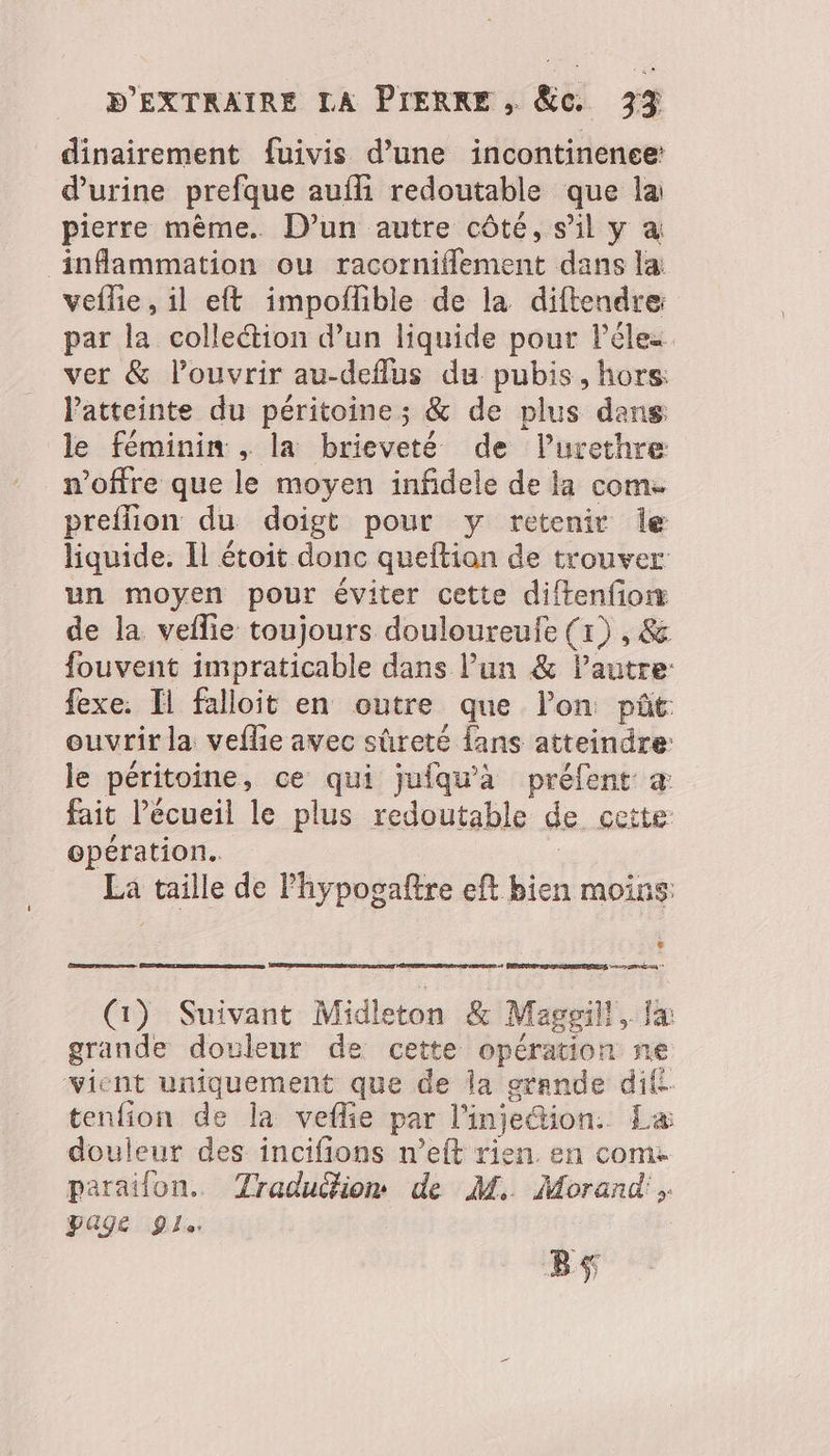 dinairement fuivis d’une incontinence: d'urine prefque aufli redoutable que la pierre même. D’un autre côté, s’il y a inflammation ou racorniflement dans la veflie, il eft impoflble de la diftendre: par la colleétion d’un liquide pour l’éles ver &amp; louvrir au-deflus du pubis , hors: l'atteinte du péritoine ; &amp; de plus dans le féminin, la brieveté de lurethre woffre que le moyen infidele de la com. preflion du doigt pour y retenir Île liquide. Il étoit donc queltion de trouver un moyen pour éviter cette diftenfionr de la veflie toujours douloureufe (x) , &amp; fouvent impraticable dans l’un &amp; l’autre: fexe. Il falloit en outre que lon pât: ouvrir la veflie avec sûreté fans atteindre: le péritoine , ce qui juiqu'à préfent à fait l’écueil le plus redoutable de cette opération. La taille de Phypogaftre eft bien moins: € Ceres 8 PERTE DIRE 2eme + (1) Suivant Midleton &amp; Maggill, Ja grande douleur de cette opération ne vient uniquement que de la grande difi tenfion de la veflie par l'injection. La douleur des incifions n’eft rien. en come parailon. Traduition de M. Morand'. Page Yi Bs