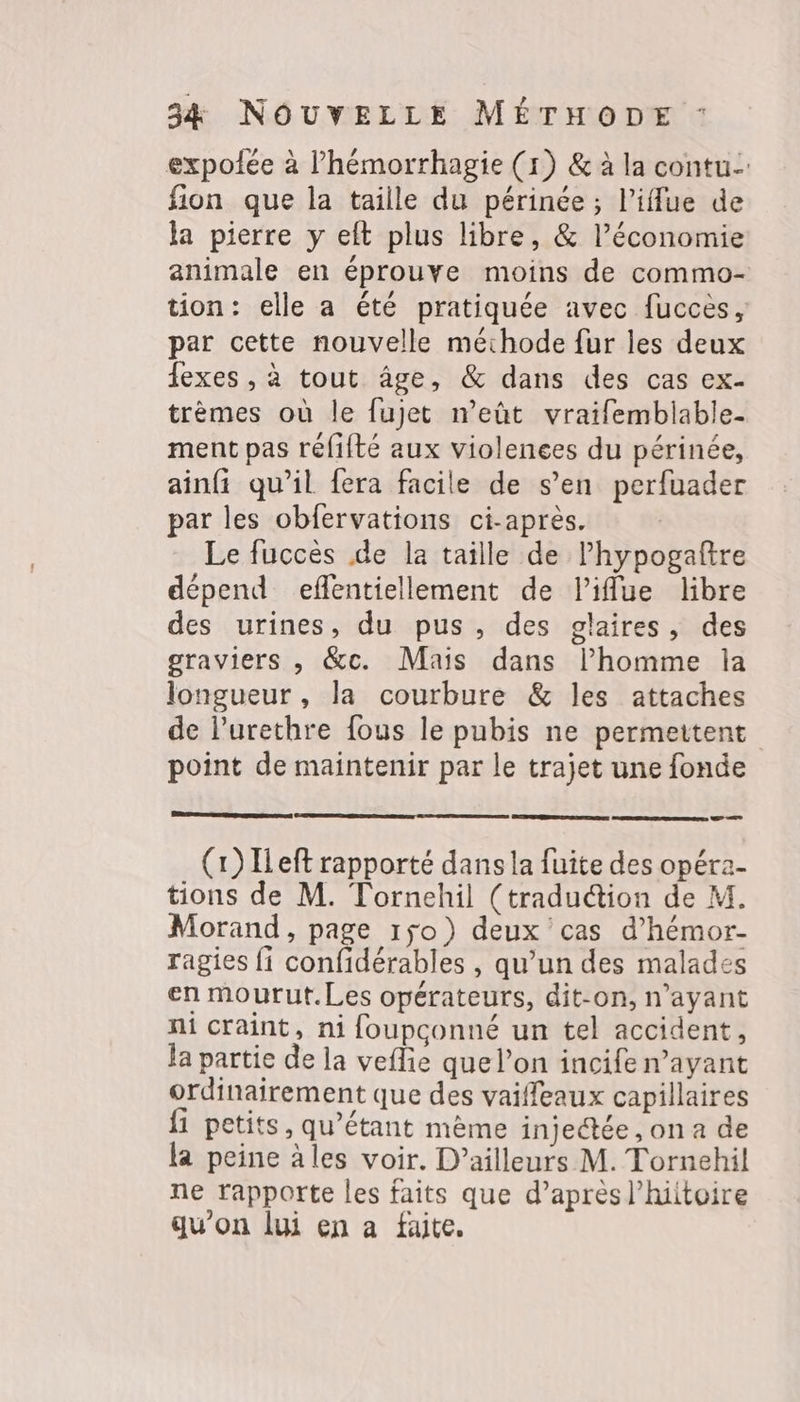 expolée à l’hémorrhagie (1) &amp; à la contu.: fion que la taille du périnée ; l’iflue de la pierre y eft plus libre, &amp; l’économie animale en éprouve moins de commo- tion: elle a été pratiquée avec fucces, par cette nouvelle méthode fur les deux fexes , à tout âge, &amp; dans des cas ex- trèmes où le fujet n’eût vraifemblable- ment pas réfifté aux violences du périnée, ainfi qu'il fera facile de s’en perfuader par les obfervations ci-après. | Le fuccès de la taille de lhypogaître dépend effentiellement de l’iffue libre des urines, du pus, des glaires, des graviers , &amp;c. Mais dans l’homme la longueur, la courbure &amp; les attaches de l’urethre fous le pubis ne permettent point de maintenir par le trajet une fonde RER RER —— (1) ILeft rapporté dans la fuite des opéra- tions de M. Tornehil (traduction de M. Morand, page 150) deux cas d’hémor- ragies fi confidérables , qu’un des malades en mourut.Les opérateurs, dit-on, n'ayant ni craint, ni foupconné un tel accident, la partie de la veflie que l’on incife n’ayant ordinairement que des vaifleaux capillaires {1 petits, qu’étant mème injectée, on a de la peine àles voir. D’ailleurs M. Tornehil ne rapporte les faits que d’après l’hiitoire qu'on lui en a faite.