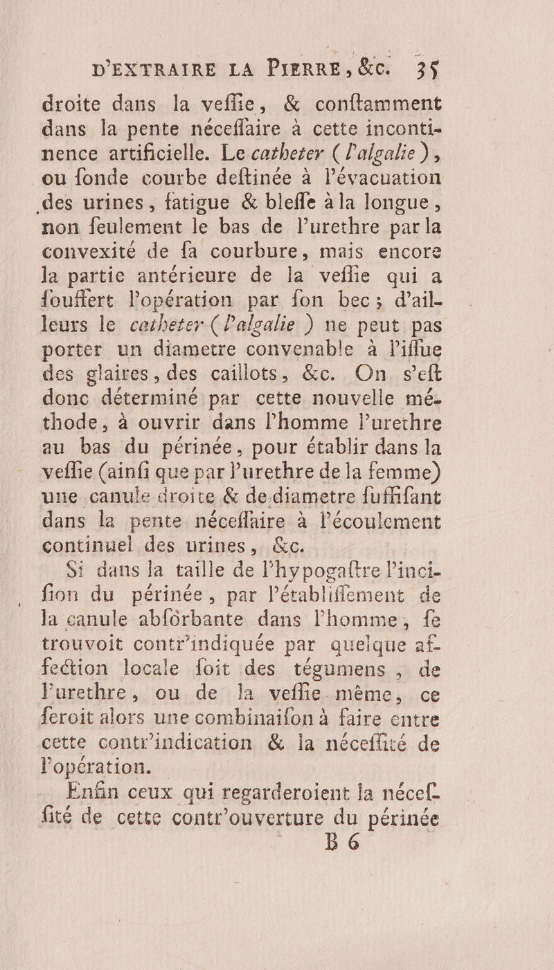 droite dans la veflie, &amp; conftamment dans la pente néceflaire à cette inconti- nence artificielle. Le catheter ( l'algalie), où fonde courbe deftinée à l’évacuation des urines, fatigue &amp; bleffe à la longue, non feulement le bas de l’urethre par la convexité de fa courbure, mais encore la partie antérieure de la veflie qui a {ouffert l'opération par fon bec; d’ail. leurs le catheter (Palgalie ) ne peut pas porter un diametre convenable à liflue des glaires, des caillots, &amp;c. On s’eft donc déterminé par cette nouvelle mé thode, à ouvrir dans l’homme lurethre au bas du périnée, pour établir dans la vefle (ainfi que par lurethre de la femme) une canule droite &amp; de diametre fufifant dans la pente néceflaire à l'écoulement continuel des urines, &amp;c. Si dans la taille de l’hypogaftre Pinci fion du périnée, par l’établiffement de la canule abfôrbante dans l’homme, fe trouvoit contr’indiquée par quelque af- feétion locale foit des tégumens de Purethre, ou de la veflie même, ce feroit alors une combinaifon à faire entre cette contr'indication &amp; ia néceflité de opération. . Enfin ceux qui regarderoient la nécef fité de cette contr'ouverture du périnée 167806