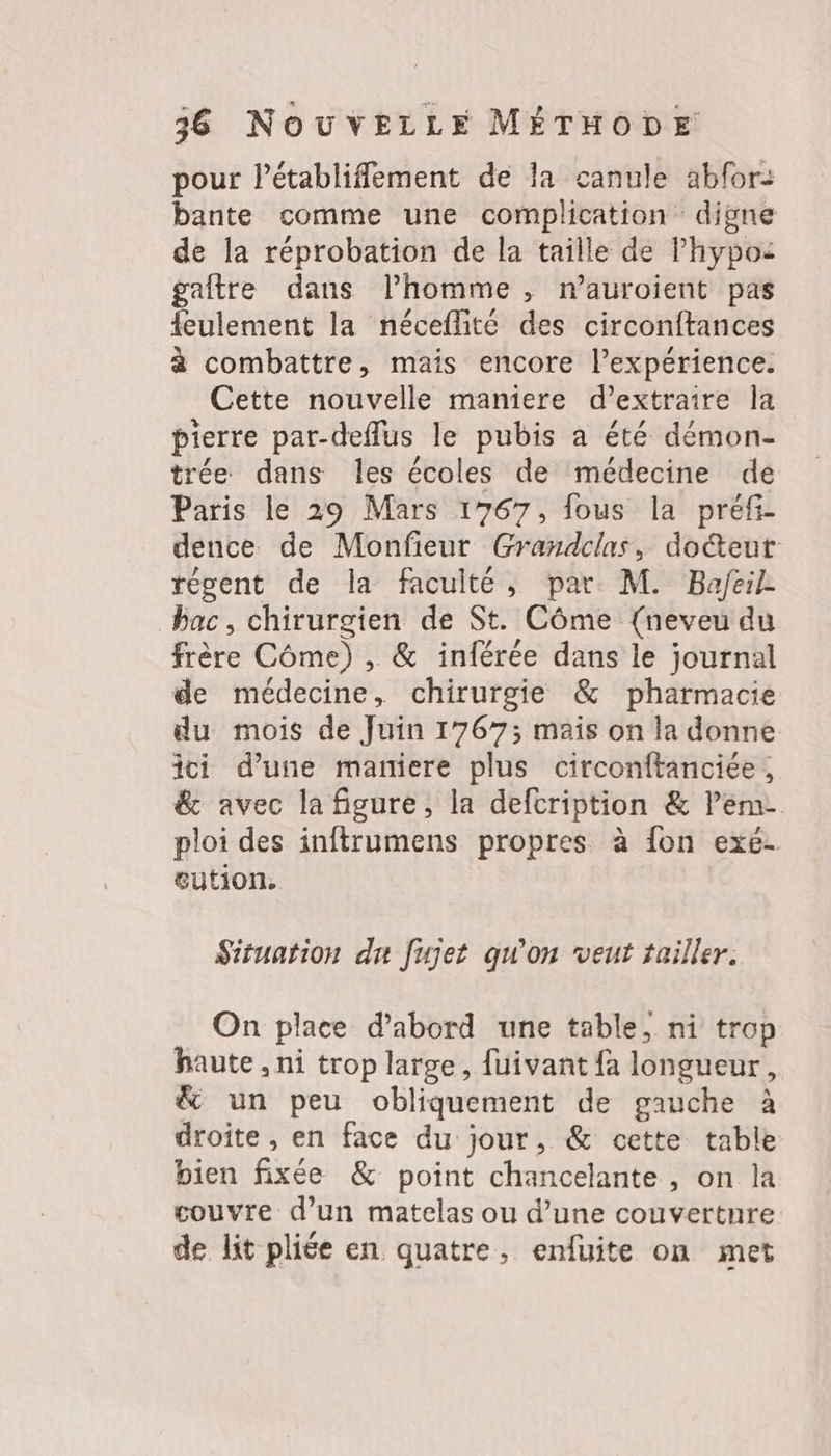 pour Pétablifement de la canule abfor: bante comme une complication digne de la réprobation de la taille de lhypos gaîftre dans l’homme , n’auroient pas {eulement la néceflité des circonftances à combattre, mais encore l’expérience. Cette nouvelle maniere d’extraire la pierre par-deflus le pubis a été démon- trée dans les écoles de médecine de Paris le 29 Mars 1767, fous la préfi- dence de Monfeur Grandclas, do&amp;teur tégent de la faculté, par M. Bafeil bac, chirurgien de St. Côme {neveu du frère Côme) , &amp; inférée dans le journal de médecine, chirurgie &amp; pharmacie du mois de Juin 1767; mais on la donne ici d’une maniere plus circonftanciée, &amp; avec la figure, la defcription &amp; l’em- ploi des inftrumens propres à {on exé- eution. Situation du fujet qu’on veut tailler. jei q On place d’abord une table, ni trop haute , ni trop large, fuivant {à longueur, &amp; un peu obliquement de gauche à droite , en face du jour, &amp; cette table bien fixée &amp; point chancelante , on la couvre d’un matelas ou d’une couverture de lit pliée en quatre, enfuite on met