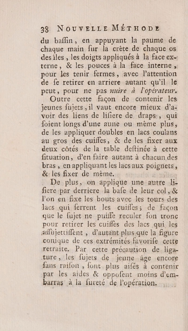 du baflin, en appuyant la paume de chaque main fur la crête de chaque os desiles , les doigts appliqués à la face ex- terne, &amp; les pouces à la face interne, pour les tenir fermes, avec l'attention de fe retirer en arriere autant qu’il le peut, pour ne pas uire à l'opérateur. Outre cette facon de contenir les jeunes fujets ,il vaut encore mieux d’a- voir des liens de lifiere de draps, qui foient longs d’une aune ou mème plus, de les appliquer doubles en lacs coulans au gros des cuifles, &amp; de les fixer aux deux côtés de la table deftinée à cette fituation, d’en faire autant à chacun des bras , en appliquant les lacs aux poignets, &amp;: les fixer de mème. 43 De plus, on applique une autre di- fiere par derriere la bafe de leur col , &amp; lon en fixe les bouts avec les tours des lacs qui ferrent les cuifles; de facon que le fujet ne puïfle reculer fon tronc pour retirer les cuifles des lacs qui les aflujettifent , d'autant plusque la figure conique de ces extrémités favorile cette retraite. Par cette précaution de liga- ture, les fujets de jeune âge encore fans railon , font plus aifés à contenir par les aides &amp; oppofent moins d’em- barras à la fureté de l'opération.