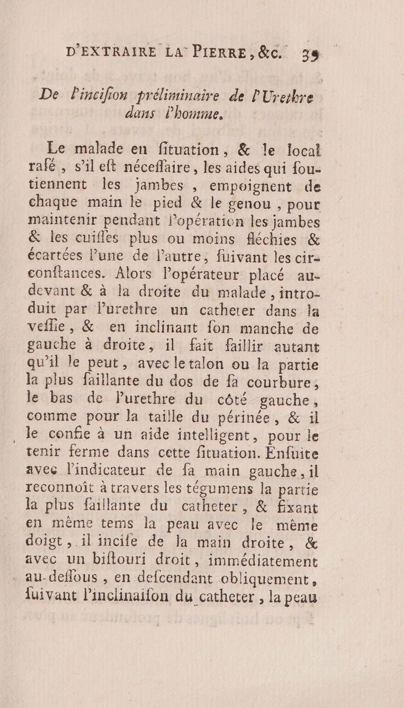 De Pincifion préliminaire de l'Uretbre dans Phoinme., | Le malade en fituation, &amp; le focal rafé , s’il eft néceflaire, les aides qui fou- tiennent Îles jambes , empoignent de chaque main le pied &amp; le genou , pour maintenir pendant l'opération les jambes &amp; les cuifles plus ou moins fléchies &amp; écartées l’une de l’autre, fuivant les cir- conftances. Alors lopérateur placé au- devant &amp; à la droite du malade, intro- duit par lurethre un catheter dans la Veilie, &amp; en inclinant {on manche de gauche à droite, il fait faillir autant qu’il le peut, avec letalon ou la partie la plus faillante du dos de fa courbure, le bas de Purethre du côté gauche, comme pour la taille du périnée, &amp; ïl le confie à un aide intelligent, pour le tenir ferme dans cette fituation. Enfuite avec l'indicateur de fa main gauche, il reconnoit à travers les tégumens la partie la plus faillante du catheter, &amp; £xant en même tems la peau avec le mème doigt , il incile de la main droite, &amp; avec un biflouri droit, immédiatement au-deffous , en defcendant obliquement, fuivant Pinclinailon du catheter , la peau