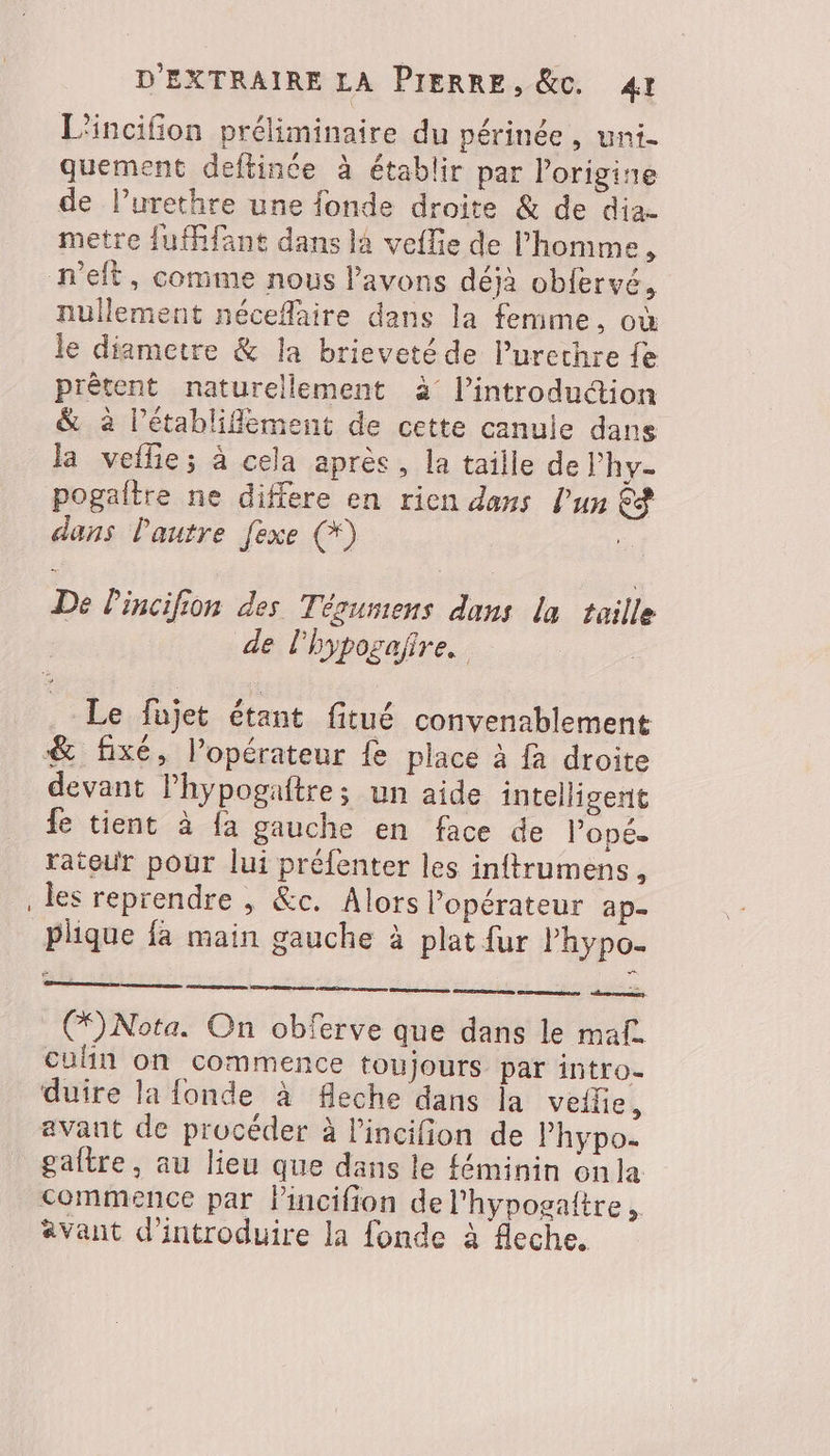 L'incifion préliminaire du périnée, uni. quement deftinée à établir par lorigine de lurethre une fonde droite &amp; de dia- metre fuffifant dans la veflie de l’homme, nullement néceflaire dans la femme, où le diametre &amp; la brieveté de Purechre fe prêtent naturellement à l’introdudion &amp; à l’établiflement de cette canule dans la veflie; à cela après, la taille de l’hy- pogaltre ne differe en rien dans l’un &amp;® dans l'autre [exe (*) | De lincifion des Tésumens dans la taille de l'hypogaire. Le füjet étant fitué convenablement &amp; fixé, l’opérateur Le place à fa droite fe tient à fa gauche en face de Pope. rateur pour lui préfenter les inftrumens, les reprendre , &amp;c. Alors l'opérateur ap- Plique fa main gauche à plat fur l’hypo- (Nota. On obferve que dans le maf. culin on commence toujours par intro- duire la fonde à fleche dans la veile, avant de procéder à l'incifion de Phypo- gaître, au lieu que dans le féminin onla commence par Pincifion del'hypogaltre, avant d'introduire la fonde à fleche. eee |