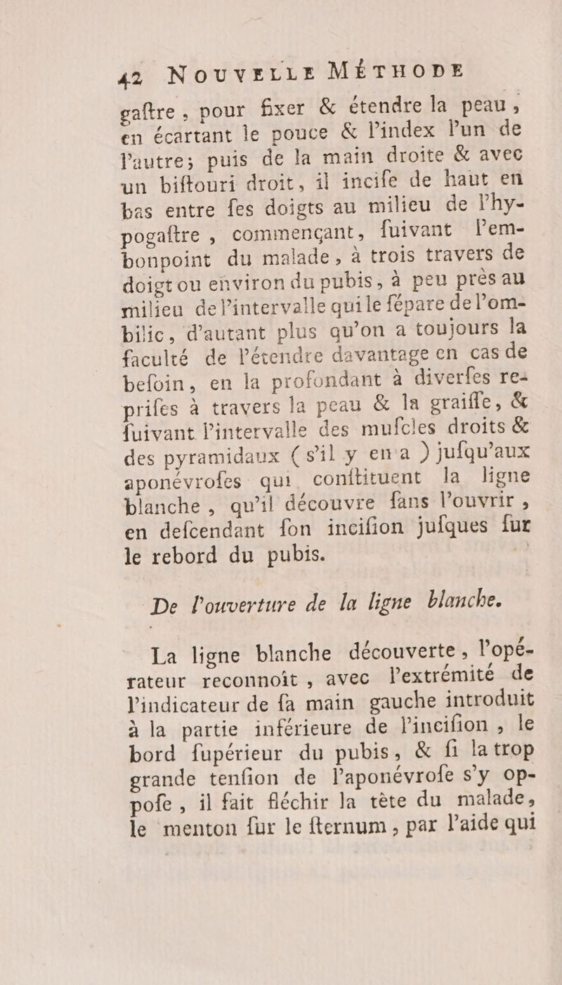 gaftre, pour fixer &amp; étendre la peau, en écartant le pouce &amp; l’index lun de l'autre; puis de la main droite &amp; avec un biftouri droit, il incife de haut en bas entre fes doigts au milieu de lhy- pogaltre , commençant, fuivant Pem- bonpoint du malade, à trois travers de doigt ou environ du pubis, à peu pres au milieu delintervalle qui le fépare de Pom- bilic, d'autant plus qu’on a toujours la faculté de l’étendre davantage en cas de befoin, en la profondant à diverfes re- priles à travers la peau &amp; Îa oraifle, &amp; fuivant l'intervalle des mufcles droits &amp; des pyramidaux (sil y ena ) jufqu’aux aponévrofes qui, conitituent la ligne blanche , qu’il découvre fans l'ouvrir , en defcendant fon incifion jufques fur le rebord du pubis. | De l'ouverture de la ligne blanche. La ligne blanche découverte, l’'opé- rateur reconnoit, avec l’extrémitéde l'indicateur de fa main gauche introduit à la partie inférieure de lincifion , le bord fupérieur du pubis, &amp; fi latrop grande tenfion de laponévrofe s'y op- pofe , il fait fléchir la tète du malade, le menton fur le fternum, par laide qui