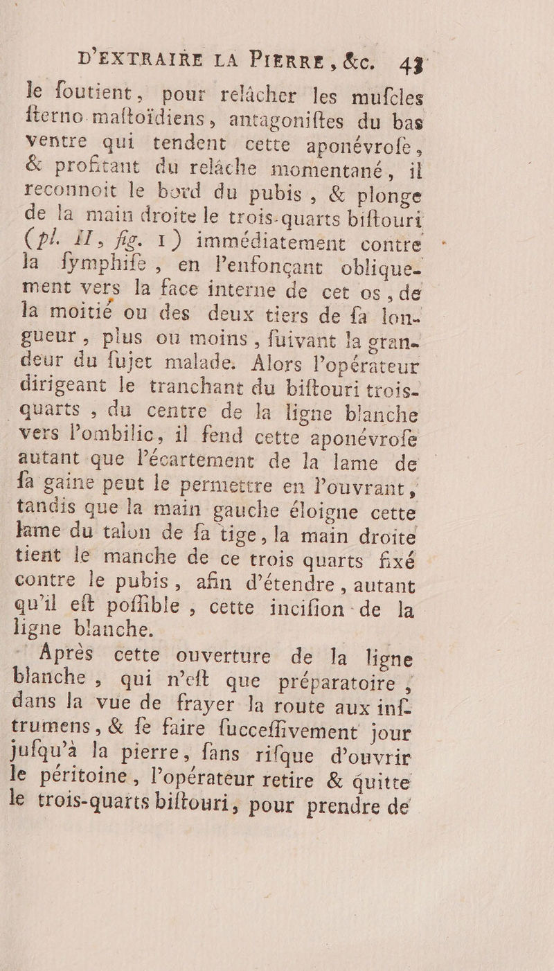 le foutient, pour relâcher les mufcles fierno maltoïdiens, antagoniftes du bas ventre qui tendent cette aponévrofe, &amp; profitant du relâche momentané, il reconnoit le bord du pubis, &amp; plonge de la main droite le trois.quarts biftouri (pl. IT, fig. 1) immédiatement contre la fymphife, en lenfonçant oblique. ment vers la face interne de cet os , de la moitié ou des deux tiers de {a lon. gueur , plus où moins, fuivant la oran deur du fujet malade. Alors l'opérateur dirigeant le tranchant du biftouri trois. quarts , du centre de la ligne blanche _vers Pombilic, il fend cette aponévrofe autant que lécartement de la lame de fa gaine peut le permettre en Pouvrant, tandis que la main gauche éloigne cette ame du talon de fa tige, la main droite tient le manche de ce trois quarts fixé contre le pubis, afin d'étendre , autant qu'il eft poffble , cette incifion de la ligne blanche. Es Après cette ouverture de la ligne blanche , qui n’eft que préparatoire , dans la vue de frayer Ja route aux inf. trumens , &amp; fe faire fucceflivement jour jufqu’à la pierre, fans rifque d'ouvrir le péritoine, l'opérateur retire &amp; quitte le trois-quarts biftouri, pour prendre de