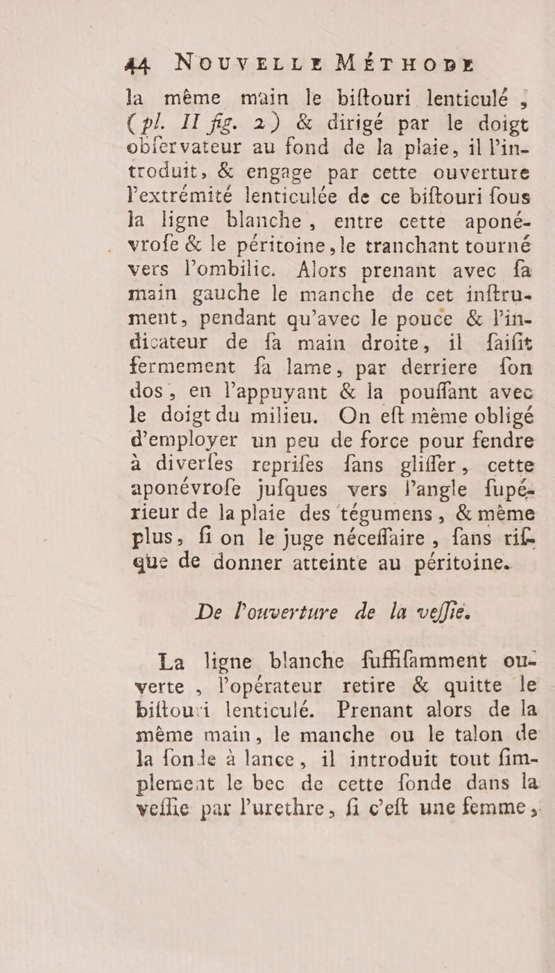 la même main le biftouri lenticulé , (pl. IT fig. 2) &amp; dirigé par le doigt obiervateur au fond de la plaie, il l’in- troduit, &amp; engage par cette ouverture lextrémité lenticulée de ce biftouri fous ja ligne blanche, entre cette aponé- vrofe &amp; le péritoine.le tranchant tourné vers lombilic. Alors prenant avec fa main gauche le manche de cet initru- ment, pendant qu'avec le pouce &amp; lin. dicateur de fa main droite, ïl faifit fermement fa lame, par derriere fon dos, en l’appuyant &amp; la pouflant avec le doigt du milieu. On eft mème obligé d'employer un peu de force pour fendre à diverles repriles fans gliffer, cette aponévrofe jufques vers l'angle fupé: rieur de Japlaie des tégumens, &amp; mème plus, fi on le juge néceflaire, fans ri£ que de donner atteinte au péritoine. De l'ouverture de la veflie. La ligne blanche fufffamment ou- verte , l'opérateur retire &amp; quitte le biftou:i lenticulé. Prenant alors de la même main, le manche ou le talon de la fonde à lance, il introduit tout fim- plemeat le bec de cette fonde dans la veflie par l’urethre, fi c’eft une femme,