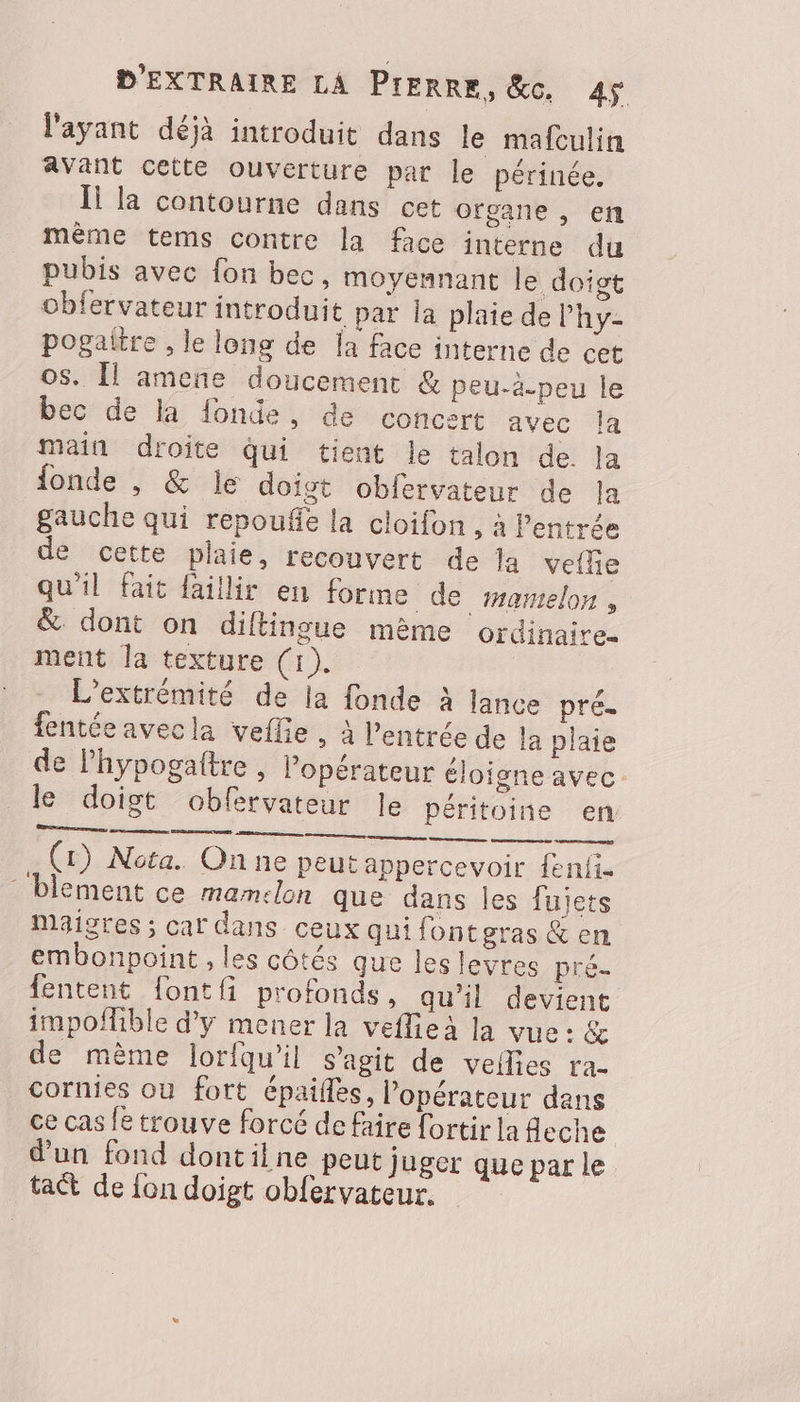 l'ayant déjà introduit dans le mafculin avant cette ouverture par le périnée. Il la contourne dans cet ofgane , en même tems contre la face interne du pubis avec fon bec, moyennant le doigt obfervateur introduit par la plaie de l'hy- pogaltre , le long de la face interne de cet os. Îl amene doucement & peu-à.peu le bec de la fonde, de concert avec la main droite Qui tient le talon de. la fonde , & le doigt oblervateur de la gauche qui repoufe la cloifon , à Pentrée de cette plaie, recouvert de la velle qu'il fait faillir en forme de mamelon, & dont on diftingue mème ordinaire ment la texture (1). L'extrémité de la fonde à lance pré. fentéeavecla veflie, à l'entrée de la plaie de Phypogaître , l'opérateur éloigne avec le doigt obfervateur le péritoine en Sr S, (rt) Nota. Onne peut appercevoir fenfi- blement ce mamclon que dans les fujets maigres ; car dans ceux qui fontgras & en embonpoint , les côtés que les levres pré- fentent {ontfi profonds, qu'il devient impofible d'y mener la veflieà la vue: & de mème lorfqu’il s’agit de veflies ra- cornies où fort épailfes, l'opérateur dans ce cas le trouve forcé de faire fortir la fleche | d'un fond dontilne peut juger que par le tact de {on doigt obfervateur.