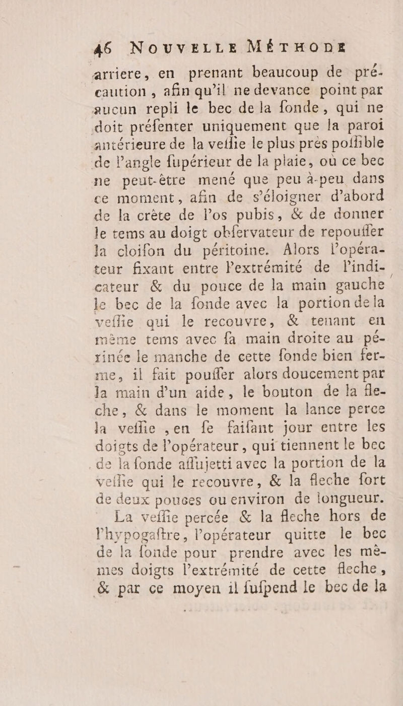 arriere, en prenant beaucoup de pré- caution , afin qu’il ne devance point par aucun repli le bec de la fonde, qui ne doit préfenter uniquement que la paroi antérieure de la veilie le plus prés poilible de l’angle fupérieur de la plaie, où ce bec ne peut-être mené que peu à-peu dans ce moment, afin de s'éloigner d’abord de la crète de los pubis, &amp; de donner le tems au doigt obfervateur de repoufler Ja cloifon du péritoine. Alors l’opera- teur fixant entre Pextrémité de lindi- cateur &amp; du pouce de la main gauche le bec de la fonde avec la portion dela veflie qui le recouvre, &amp; tenant en mème tems avec {fa main droite au pé- rinée le manche de cette fonde bien fer- me, il fait poufer alors doucement par la main d’un aide, le bouton de la fle- che, &amp; dans le moment la lance perce Ja veflie ,en fe faifant jour entre les doigts de l'opérateur, qui tiennent le bec de la fonde aflujetti avec la portion de la veilie qui le recouvre, &amp; la fleche fort de deux pouces ouenviron de longueur. La veflie percée &amp; la fleche hors de l'hypogeftre, l'opérateur quitte le bec de la fonde pour prendre avec les mè- mes doigts l’extrémité de cette fleche, &amp; par ce moyen il fufpend le bec de la