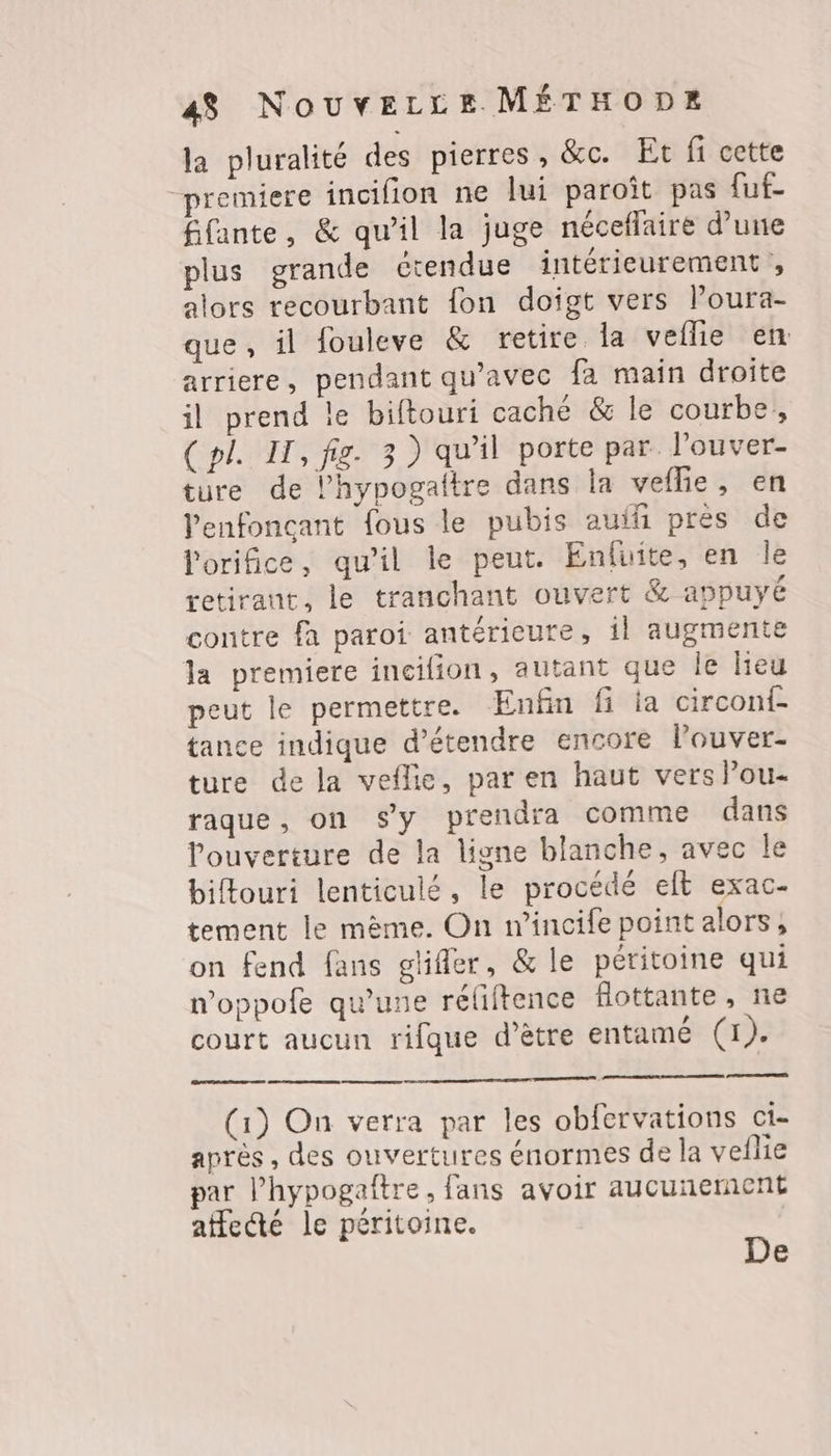 la pluralité des pierres, &amp;c. Et fi cette “premiere incifion ne lui paroît pas [uf- fifante, &amp; qu’il la juge néceflaire d’une plus grande étendue intérieurement, alors recourbant fon doigt vers l’oura- que, il fouleve &amp; retire Îa veflle en arriere, pendant qu'avec fa main droite il prend le biftouri caché &amp; le courbe, (pl. IT, fig. 3) qu'il porte par l'ouver- ture de l’hypogaltre dans la veflie, en Venfoncant fous le pubis auif près de lorifice, qu’il le peut. Enfuite, en le retirant, le tranchant ouvert &amp; appuyé contre fa paroi antérieure, il augmente la premiere incilion, autant que Île Heu peut le permettre. Enfin fi ia circonf- tance indique d'étendre encore l’ouver- ture de la veflie, par en haut vers lou- raque, on s'y prendra comme dans ouverture de la ligne blanche, avec le biftouri lenticulé, le procédé eft exac- tement le mème. On wincife point alors, on fend fans glifler, &amp; le péritoine qui noppofe qu'une rélftence flottante, ne court aucun rifque d’être entamé (1). none (1) On verra par les obfervations ci- après , des ouvertures énormes de la veflie par l’hypogaîftre, fans avoir aucunernent affecté le péritoine. De