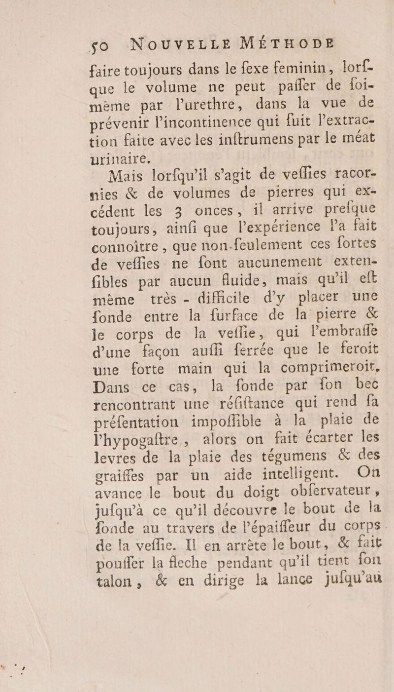faire toujours dans le fexe feminin, lorf- que le volume ne peut pañer de foi- mème par l’urethre, dans la vue de prévenir l’incontinence qui fuit Pextrac- tion faite avec les inftrumens par le méat urinaire. Mais lorfqw’il s’agit de veflies racor- nies &amp; de volumes de pierres qui ex- cédent les 3 onces, il arrive prefque toujours, ainfi que l’expérience Pa fait connoître , que non-feulement ces fortes de veflies ne font aucunement exten- fibles par aucun fluide, mais qu’il eft mème très - difficile d'y placer une fonde entre la furface de la pierre &amp; le corps de la veflie, qui lembrafe d'une facon aufli ferrée que le feroit une forte main qui la comprimeroit, Dans ce cas, la fonde par fon bec rencontrant une réfiftance qui rend fa préfentation impoñlible à la plaie de l'hypogaitre, alors on fait écarter les levres de la plaie des tégumens &amp; des graiffes par un aide intelligent. On avance le bout du doigt obfervateur, jufqw’à ce qu’il découvre le bout de la fonde au travers de lépaiffleur du corps. de la veflie. Il en arrête le bout, &amp; fait pouifer la fleche pendant qu'il tient fon talon , &amp; en dirige la lance jufqu’au