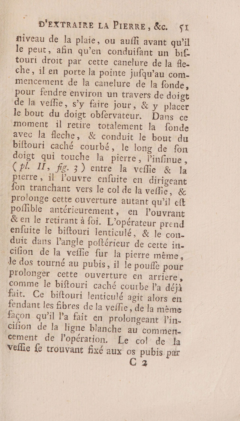 fiveau de la plaie, ou aufli avant qu'il le peut, afin qu’en conduifant un bif. touri droit par cette canelure de la 4e- che, il en porte la pointe jufqu’au com- _ mencement de la canelure de la fonde, pour fendre environ un travers de doigt de la vefie, s’y faire jour, &amp; y placer . le bout du doigt obfervateur. Dans ce moment il retire totalement la fonde avec la fleche, &amp; conduit le bout du biflouri caché courbé, le long de fon doigt qui touche la pierre, ’infinue , (pl. IT, fig. 3) entre la veflie &amp; Ja pierre, il l’ouvre enfuite en dirigeant {on tranchant vers le col de la veille, &amp; prolonge cette ouverture autant qu'il eft poflible antérieurement, en louvrant &amp; en le retirant à foi, L'opérateur prend enfuite le biftouri lenticulé, &amp; le cou. duit dans l’angle poftérieur de cette in. cifion de la veflie fur la pierre mème, de dos tourné au pubis, il le poufle pour Prolonger cette ouverture en arriere, comme le biflouri caché courbe l’a déjà fait. Ce biftouri lenticulé agit alors en fendant les fbres de la veflie , de la même façon qu’il la fait en prolongeant lin. cifion de la ligne blanche au commen. cement de Popération. Le col de la Vellie {e trouvant fixé aux os pubis par | C 3