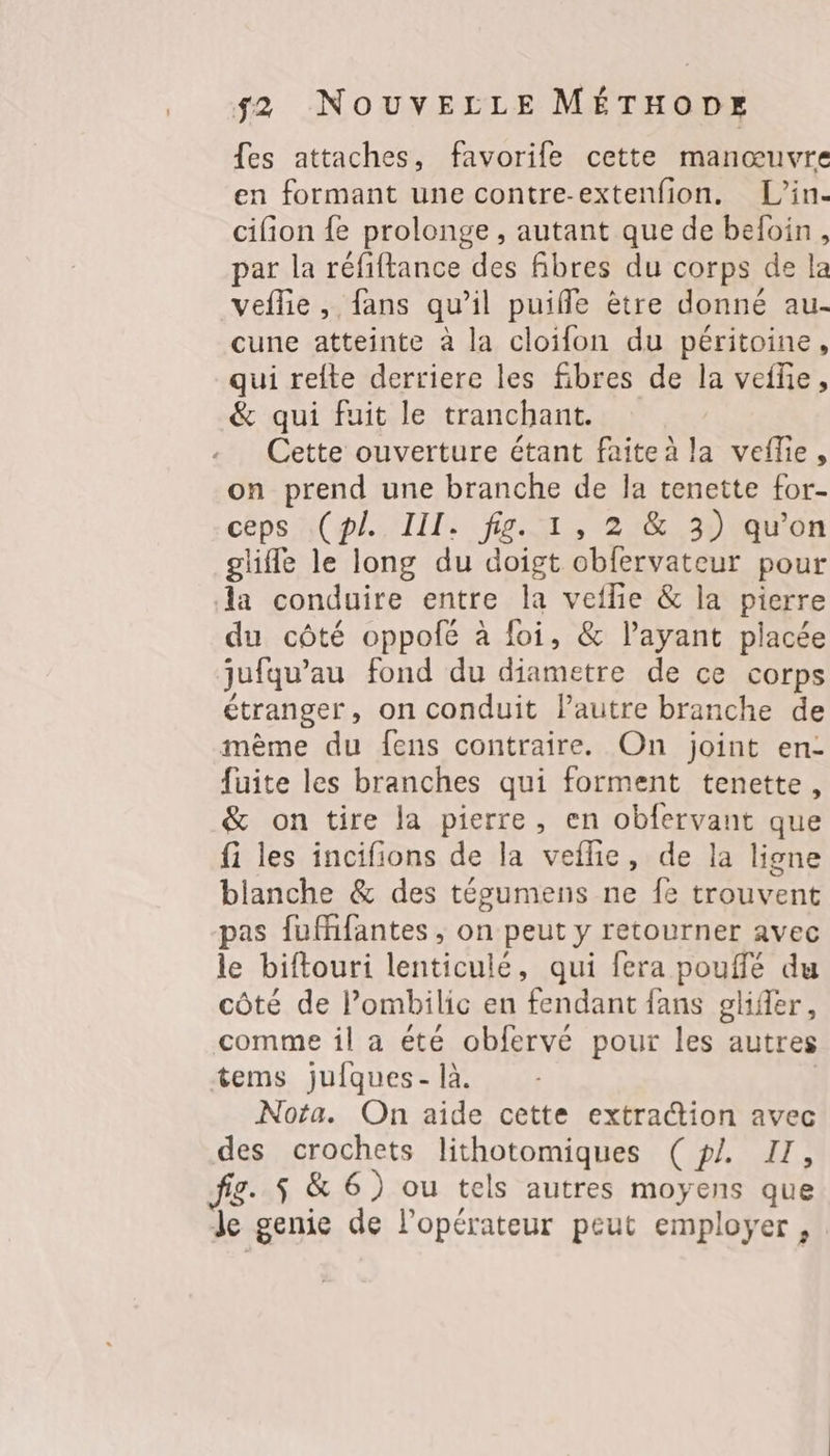 fes attaches, favorife cette manœuvre en formant une contre-extenfion. L’in- cifion {e prolonge , autant que de befoin, par la réfiftance des fibres du corps de la veflie , fans qu’il puiffle ètre donné au- cune atteinte à la cloifon du péritoine, qui refte derriere les fibres de la veffie, &amp; qui fuit le tranchant. Cette ouverture étant faite à la veflie, on prend une branche de Ja tenette for- céps aol III: fe 27 30 ro gliffe le long du doigt obfervateur pour Aa conduire entre la veflie &amp; la pierre du côté oppofé à foi, &amp; l'ayant placée jufqu’au fond du diametre de ce corps étranger, on conduit l’autre branche de mème du fens contraire. On joint en- fuite les branches qui forment tenette, &amp; on tire la pierre, en obfervant que fi les incifions de la veflie, de la ligne blanche &amp; des tépumens ne fe trouvent pas fuffifantes , on peut y retourner avec le biftouri lenticulé, qui fera pouffé du côté de l’ombilic en fendant fans gliffer, comme il a été obfervé pour les autres tems jufques- là. | Nota. On aide cette extraction avec des crochets lithotomiques (p/. II, fig. $ &amp; 6) ou tels autres moyens que Je genie de l'opérateur peut employer,