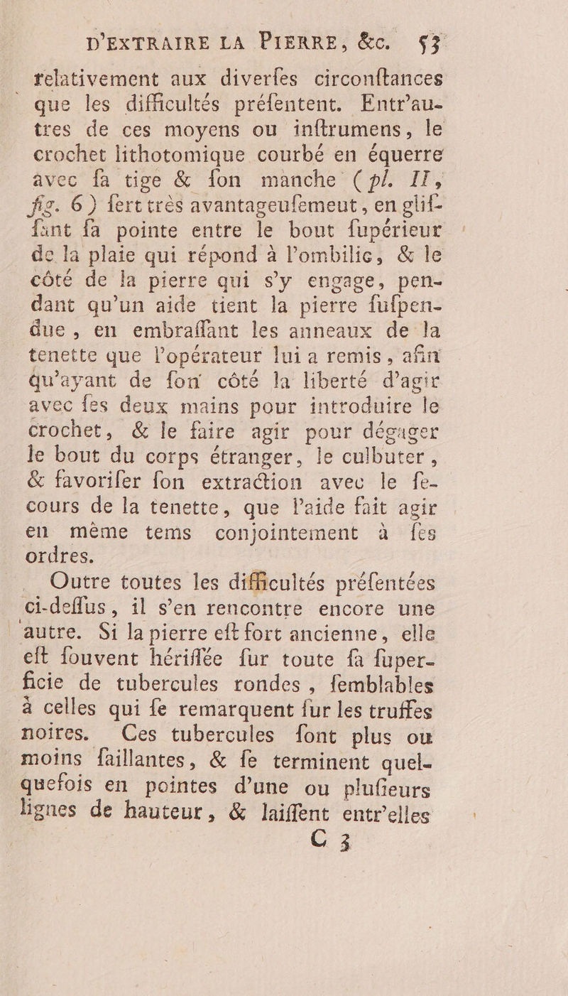 relativement aux diverles circonftances _ que les difficultés préfentent. Entr'au- tres de ces moyens ou inftrumens, le crochet lithotomique courbé en équerre avec fa tige &amp; fon manche (pZ IT, fig. 6) ferttrès avantageufemeut, en glif- fint fa pointe entre le bout fupérieur de la plaie qui répond à lombilic, &amp; le côté de la pierre qui s’y engage, pen- dant qu’un aide tient la pierre fufpen- due , en embraflant les anneaux de la tenette que l’opérateur lui a remis, afin qu'ayant de fon côté la liberté d’agir avec fes deux mains pour introduire le crochet, &amp; le faire agir pour déguger le bout du corps étranger, le culbuter, &amp; favoriler fon extraction avec le fe- cours de la tenette, que l’aide fait agir en même tems conjointement à fes ordres. . Outre toutes les difficultés préfentées ci-deflus, il s’en rencontre encore une autre. Si la pierre eft fort ancienne, elle cit fouvent hérifée fur toute fa fuper- ficie de tubercules rondes , femblables à celles qui fe remarquent fur les truffes noires. Ces tubercules font plus ou moins faillantes, &amp; fe terminent quel- quefois en pointes d’une ou plufieurs lignes de hauteur, &amp; laifent entrelles C 3