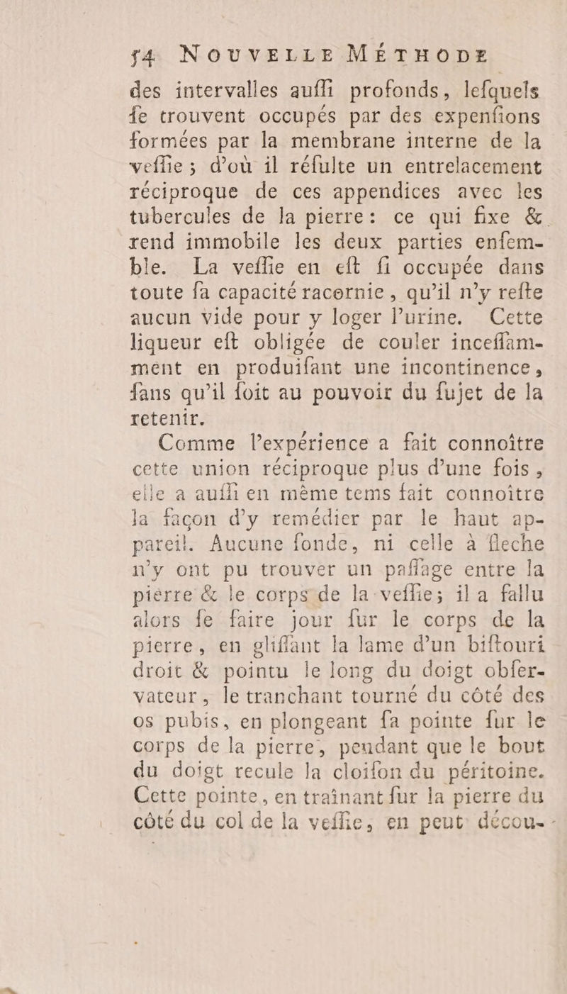 des intervalles aufli profonds, lefquels 4e trouvent occupés par des expenfions formées par la membrane interne de la veflie ; d’où il réfulte un entrelacement réciproque de ces appendices avec les tubercules de la pierre: ce qui fixe &amp;. rend immobile les deux parties enfem- ble. La veflie en eft fi occupée dans toute fa capacité racernie, qu’il n’y refte aucun Vide pour y loger lPurine. Cette liqueur eft obligée de couler inceflam- mént en produifant une incontinence, fans qu’il foit au pouvoir du fujet de la retenir. Comme l'expérience a fait connoître cette union réciproque plus d’une fois, elle a aufli en mème tems fait connoître Ja facon d'y remédier par le haut ap- pareil. Aucune fonde, ni celle à fleche n'y ont pu trouver un paflage entre la pièrre &amp; le corps de la veflie; il a fallu alors fe faire jour fur le corps de la pierre, en gliflant la lame d’un biftouri droit &amp; pointu Île long du doigt obfer- vateur, le tranchant tourné du côté des os pubis, en plongeant fa pointe fur le corps de la pierre, pendant que le bout du doigt recule la cloifon du péritoine. Cette pointe, entraînant fur la pierre du côté du col de la veflie, en peut: décou. -