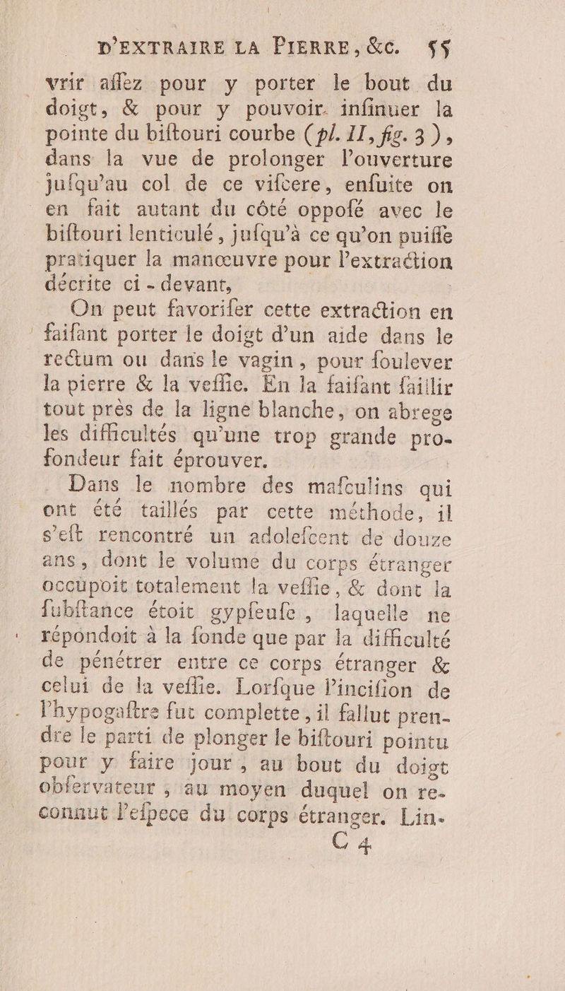 vrir aflez pour y porter le bout du doigt, &amp; pour y pouvoir infinuer la pointe du biftouri courbe (p. II, fig. 3), dans la vue de prolonger l’ouverture jufqu’au col de ce viftere, enfuite on biftouri lenticulé, jufqu’à ce qu’on puifle pratiquer la manœuvre pour lextraétion décrite ci - devant, On peut favoriler cette extraction en faifant porter le doigt d’un aide dans le reum ou dans le vagin, pour foulever la pierre &amp; la veffie. En la faifant faillir tout prés de la ligne blanche, on abrege les difhcultés qu'une trop grande pro. fondeur fait éprouver. | Dans le nombre des mafculins qui ont été taillés par cette méthode, il s’eit rencontré un adolefcent de douze ans, dont le volume du corps étranger occupoit totalement la veflie, &amp; dont la fubftance étoit gypfeufe, laquelle ne répondoit à la fonde que par la difficulté de pénétrer entre ce corps étranger &amp; celui de la veflie. Lorfque lincifion de l’hypogaftre fut complete, il fallut pren- dre le parti de plonger le biftouri pointu pour y faire jour, au bout du doigt obfervateur , au moyen duquel on re- connut lefpece du corps étranger. Lin. C 4