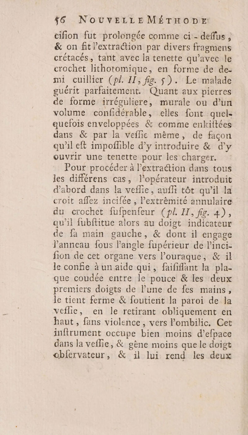 cifion fut prolongée comme ci - deflus , & on fitlextraétion par divers fragmens crétacés, tant avec la tenette qu'avec le crochet lithotomique, en forme de de- mi cuillier (pl IH, fig. $). Le malade guérit parfaitement. Quant aux pierres de forme irréguliere, murale ou d’un volume confidérable, elles font quels quefois enveloppées & comme enkiltées dans & par la veflie mème, de facon qu’il eft impoflible d’y introduire & d’y ouvrir une tenette pour les charger. Pour procéder à l’extraétion dans tous les différens cas, l'opérateur introduit d’abord dans la veflie, aufli tôt qu’il la croit affez incifée , l’extrèmité annulaire du crochet fufpenfeur (pl. IT, fig. 4), qu’il fubftitue alors au doigt indicateur de fa main gauche, & dont il engage Panneau fous l'angle fupérieur de l’inci- fion de cet organe vers l’ouraque, & il le confie àunaide qui, faififfant la pla- que coudée entre le pouce & les deux premiers doigts de l’une de fes mains, le tient ferme & foutient la paroi de la veflie, en le retirant obliquement en haut, fans violence, vers lombilic. Cet inftrument occupe bien moins d’efpace dans la veflie, & gène moins que le doigt obiervateur, & il lui rend les deux