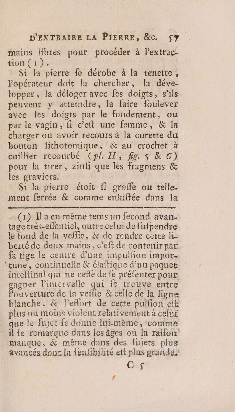 mains libres pour procéder à l’extrac- tion (1). | Si la pierre fe dérobe à la tenette, Vopérateur doit la chercher, la déve- lopper, la déloger avec fes doigts, s'ils peuvent y atteindre, la faire foulever avec les doigts par le fondement, ou par le vagin, fi c’eft une femme, &amp; la _ charger ou avoir recours à la curette du bouton lithotomique, &amp; au crochet à cuillier recourbé (pl. IT, fie. $ &amp; 6) pour la tirer, ainfi que les fragmens &amp; les graviers. Si la pierre étoit fi grofle ou telle. ment ferrée &amp; comme enkiftée dans la (1) Ta en mème tems un fecond avan. tagetrès-ellentiel, outre celui de {ufpendre le fond de la vellie, &amp; de rendre cette li berté de deux mains, c’eft de contenir par {a tige le centre d’une impulfon impor ‘tune, continuelle &amp; élaftique d’un paquet inteftinal qui ne cefle de {e préfenter pour gagner l'intervalle qui fe trouve entre Pouverture de la veilie &amp; celle de la ligne blanche, &amp; leffort de cette pulfion elt plus ou moins violent relativement à celui que le fujet fe donne lui-mème, comme il {e remarque dans les âges où la raifon manque, &amp; même dans des fujets plus avancés dont la {enfibilité eft plus grande, Cf