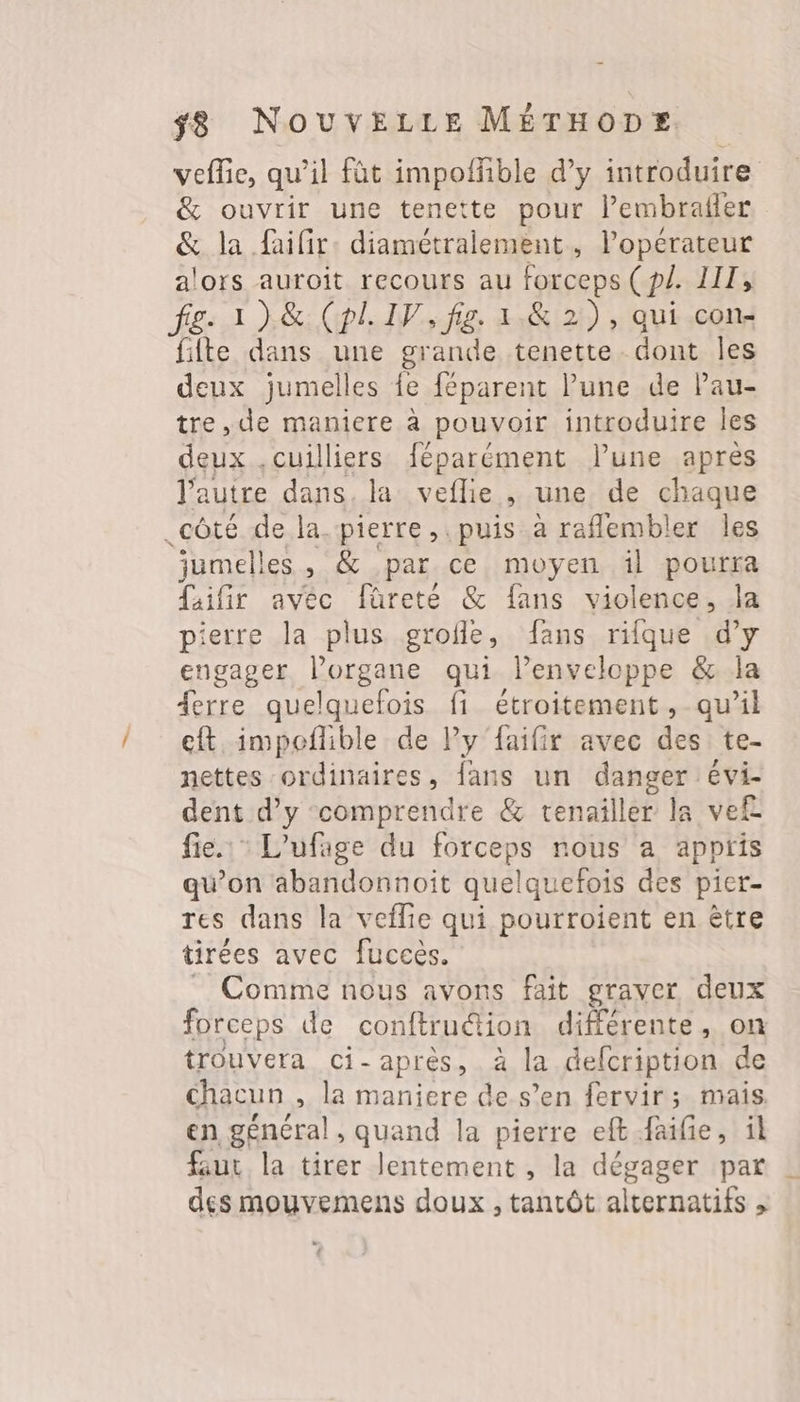 vefie, qu’il fût impoffible d’y introduire &amp; ouvrir une tenette pour l’embrafler &amp; la faifir: diamétralement, l'opérateur alors auroit recours au forceps (p/. LIT, fige 1)&amp; (pl. IV, fig. 1.&amp; 2), qui con fifte dans une grande tenette. dont Îles deux jumelles fe féparent lune de Pau- tre, de maniere à pouvoir introduire les deux .cuilliers féparément lune après l’autre dans. la veflie , une de chaque .côté de la pierre, puis à raflembler les jumelles, &amp; par ce moyen äl pourra Lafir avec füretée &amp; fans violence, la pierre la plus grofle, fans rifque d’y engager l’organe qui Penveloppe &amp; la {erre quelquefois fi étroitement, qu’il et impeñlible de Py faifir avec des te- nettes ordinaires, fans un danger évi- dent d’y ‘comprendre &amp; tenailler la vef fie. L’ufage du forceps nous a appris qu’on abandonnoïit quelquefois des pier- res dans la veflie qui pourroient en être tirées avec fuccès. _ Comme nous avons fait graver deux forceps de conftruétion différente, on trouvera ci-après, à la delcription de chacun , la maniere de s’en fervir; mais, en général, quand la pierre eft faife, il faut la tirer lentement , la dégager par des mouvemens doux , tantôt alternatifs