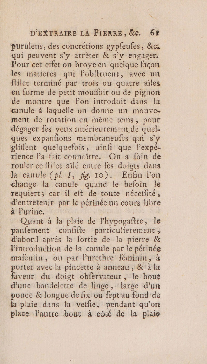 Ke D'EXTRAIRE LA PIERRE, &amp;c. 62 “purulens, des concrétions gypfeufes, &amp;c, qui peuvent s’y arrêter &amp; s’y engager. Pour cet effet on broyeen quelque façon les matieres qui lobftruent, avec un ftilet terminé par trois où quatre ailes en forme de petit moufloir où de pignon de montre que FPon introduit dans la canule à laquelle on donne un mouve- ment de rotation en mème tems, pour dégager fes yeux intérieurement de quel- ques expanfions membraneufes qui sy gliflent quelquefois, ainfi que lPexpé- rience l’a fait connoître. On a foin de rouler ce ftilet aîlé entre fes doigts dans la canule (pl F, fig. 10). Enfin lon change la canule quand le befoin le requiert; car il eft de toute néceflité, d'entretenir par le périnée un cours libre a Purine. Quant à la plate de Phypogaftre, le panfement confifte particulierement ; d’abord après la fortie de la pierre &amp; l'introduction de la canule par le pérince mafculin, ou par Purethre féminin, à porter avec la pincette à anneau, &amp; à la faveur du doigt obfervateur , le bout d’une bandelette de linge, large d’un pouce &amp; longue de fix ou feptau fond de Ha plaie dans la veilie, pendant qu’on place. l’autre bout à côié de la plaie