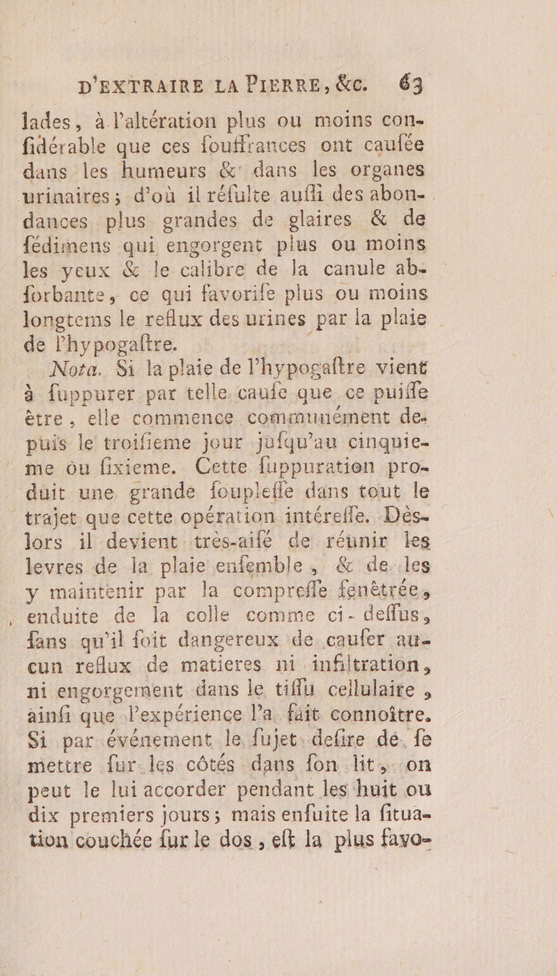 lades, à l’altération plus ou moins con- fidérable que ces fouflrances ont caufée dans les humeurs &amp;' dans les organes urinaires; d’où il réfulte auf des abon- dances. plus grandes de glaires &amp; de fédimens qui engorgent plus ou moins les yeux &amp; le calibre de Ja canule ab- forbante, ce qui favorife plus ou moins longtems le reflux des urines par la plaie de lhypogaftre. 0 Nota, Si la plaie de lhypogaitre vient à fuppurer par telle. caule que ce puifle ètre. elle commence commumément de. puis le troifieme jour jufqu’au cinquie- me ou fixieme. Cette fuppuratien pro- duit une grande foupiefle dans tout le trajet que cette opération intérelle. Dès. lors il devient trés-aifé de réunir Les levres de la plaie entemble, &amp; de..les y maintenir par la comprefle fenètrée, enduite de la colle comme ci- deffus, fans qu’il foit dangereux de caufer au cun reflux de matieres ni infiltration, ni engorgement dans le tiffu cellulaire , ainfi que lexpérience l’a. fâit connoître. Si par événement le fujet. defire de. fe mettre fur.les côtés dans fon lit+..on peut le lui accorder pendant les huit ou dix premiers jours; mais enfuite la fitua- tion couchée {ur le dos , eft la plus favo-