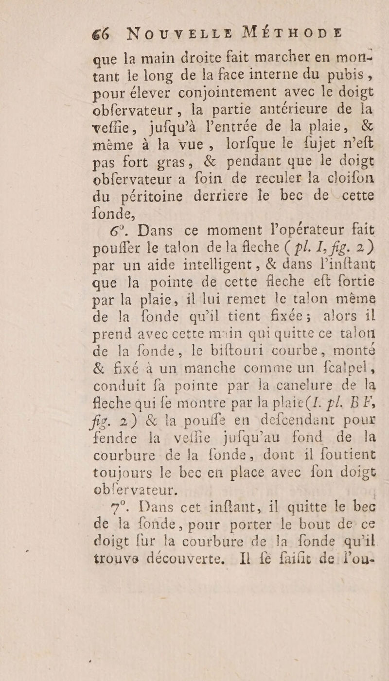 que la main droite fait marcher en mon- tant le long de la face interne du pubis, pour élever conjointement avec le doigt obfervateur, la partie antérieure de la veflie, jufqu’à l'entrée de la plaie, & même à la vue, lorfque le fujet n’eft pas fort gras, & pendant que le doigt obfervateur a foin de reculer la cloifon du péritoine derriere le bec de cette fonde, 6°. Dans ce moment l’opérateur fait pouffer le talon de la fleche ( p£. I, fig. 2) par un aide intelligent, & dans l’inftant que la pointe de cette fleche eft fortie par la plaie, il lui remet le talon même de la fonde qu’il tient fixée; alors il prend avec cette main qui quitte ce talon de la fonde. le biftouri courbe, monté & fixé à un manche comme un fcalpel, conduit fa pointe par la canelure de la fleche qui {e montre par la plaie(I. pl. BF, fig. 2) & la pouife en defcendant pour fendre la veilñe jufqu’au fond de la courbure de la fonde, dont il foutient toujours le bec en place avec fon doigt oblervateur. | 7°. Dans cet inflant, il quitte le bec de la fonde, pour porter le bout de ce doigt [ur la courbure de la fonde qu'il trouve découverte. Il {e failit de lou-