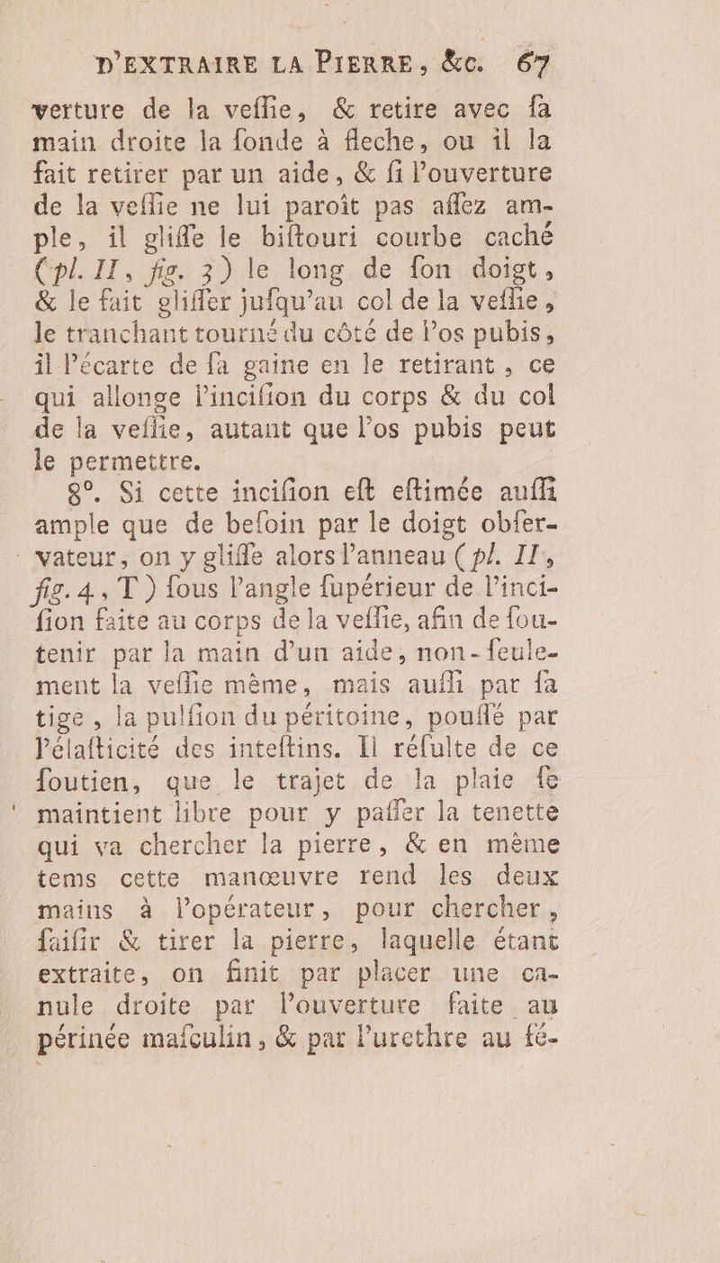 verture de la veflie, & retire avec fa main droite la fonde à fleche, ou il la fait retirer par un aide, & fi l’ouverture de la veflie ne lui paroît pas aflez am- ple, il glifle le biftouri courbe caché & le fait glifler jufqu’au col de la vefle, le tranchant tourné du côté de Pos pubis, il écarte de fa gaine en le retirant, ce qui allonge lincifion du corps & du col le permettre. 80, Si cette incifion eft eftimée auffi ample que de befoin par le doigt obfer- fig. 4, T) fous l'angle fupérieur de linci- fion faite au corps de la veflie, afin de fou- tenir par la main d’un aide, non-feule- ment la veflie mème, mais auf par fa tige , la pulfion du peritoine, pouñlé par lélafticité des inteftins. [1 réfulte de ce foutien, que le trajet de la plaie fe maintient libre pour y pafñer la tenette qui va chercher la pierre, & en mème tems cette manœuvre rend les deux mains à lopérateur, pour chercher, faifir & tirer la pierre, laquelle étant extraite, on finit par placer une ca- nule droite par louverture faite au périnée mafculin, & par lurethre au fé.