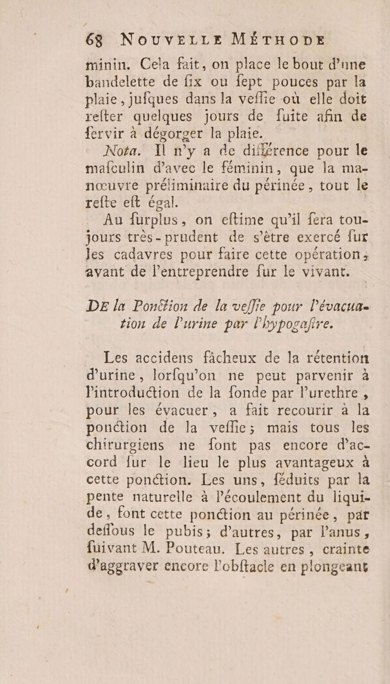 minin. Cela fait, on place le bout d’une bandelette de fix ou fept pouces par la plaie, jufques dans la veffie où elle doit refter quelques jours de fuite afin de fervir à dévorger la plaie. Nota. Il n'y a de diff£rence pour le mafculin d'avec le féminin, que la ma- nœuvre préliminaire du périnée, tout le refte eft égal. | Au furplus, on eftime qu’il fera tou- jours très-prudent de s’être exercé {ur les cadavres pour faire cette opération; avant de l’entreprendre fur le vivant. DE la Ponttion de la veflie pour l’évacua. tion de l'urine par lhyposafire. Les accidens fâcheux de la rétention d'urine, lorfqu’on ne peut parvenir à lintroduction de la fonde par lPurethre, pour les évacuer, a fait recourir à la ponction de la veflie; mais tous les chirurgiens ne font pas encore d’ac- cord {ur le lieu le plus avantageux à cette ponction. Les uns, féduits par la pente naturelle à l’écoulement du liqui- de, font cette ponction au périnée, pat deffous le pubis; d’autres, par lanus, fuivant M. Pouteau. Les autres, crainte d'aggraver encore l’obftacle en plongeant