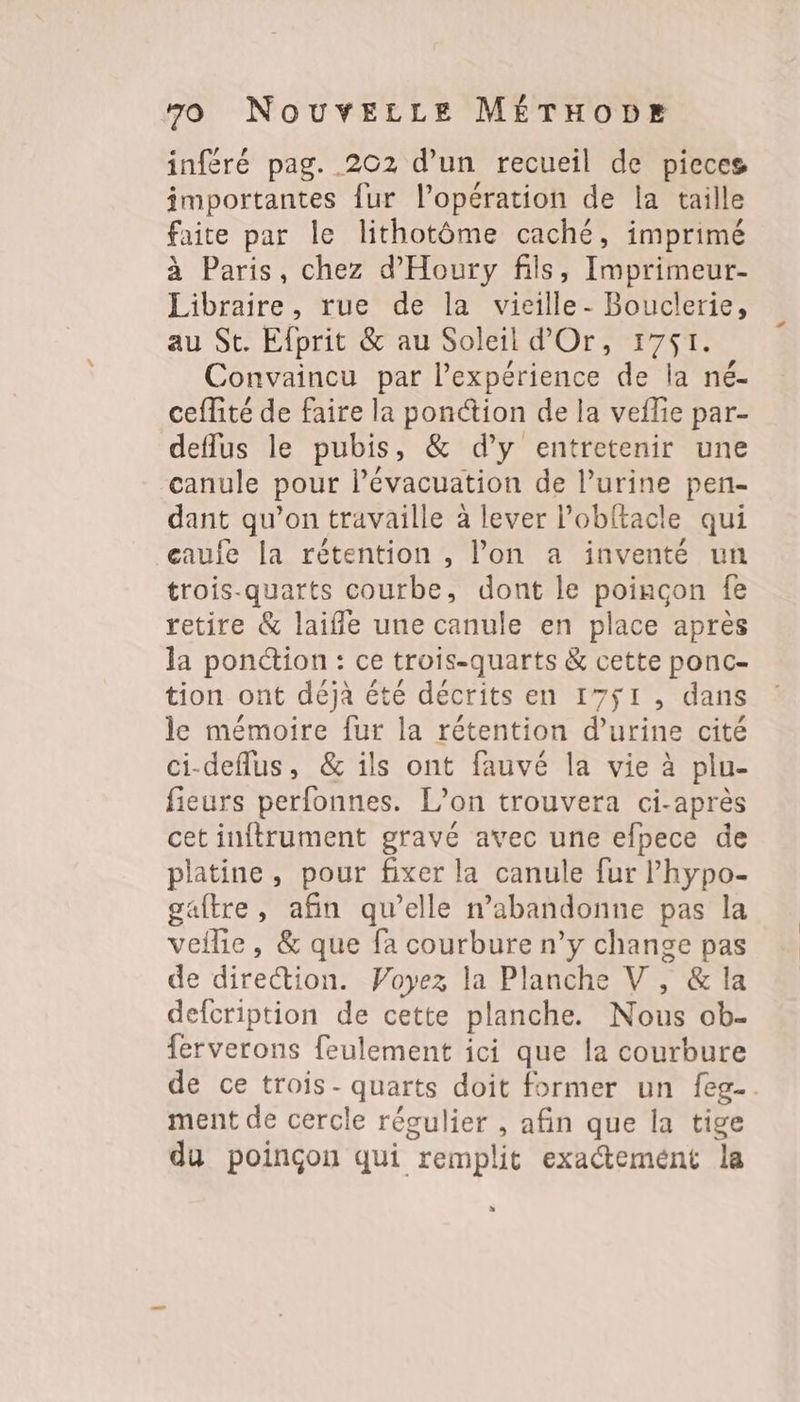 inféré pag. 202 d’un recueil de pieces importantes fur l'opération de la taille faite par le lithotôme caché, imprimé à Paris, chez d'Houry fils, Imprimeur- Libraire, rue de la vieille- Bouclerie, au St. Efprit & au Soleil d'Or, 1751. Convaincu par l’expérience de la né- ceflité de faire la ponction de la veflie par- deflus le pubis, & d’y entretenir une canule pour l’évacuation de l’urine pen- dant qu’on travaille à lever l’obftacle qui eauie la rétention , l’on a inventé un trois-quarts courbe, dont le poinçon fe retire & laiffle une canule en place après la ponction : ce trois-quarts & cette ponc- tion ont déjà été décrits en 17$ÿ1, dans le mémoire fur la rétention d’urine cité ci-deflus, & ils ont fauvé la vie à plu- fieurs perfonnes. L'on trouvera ci-après cet inftrument gravé avec une efpece de platine, pour fixer la canule fur l’'hypo- gaftre, afin qu’elle n’abandonne pas la veilie, & que fa courbure n’y change pas de direction. Voyez la Planche V , & la defcription de cette planche. Nous ob- ferverons feulement ici que la courbure de ce trois- quarts doit former un feg-. ment de cercle régulier , afin que la tige du poinçon qui remplit exactemént la %