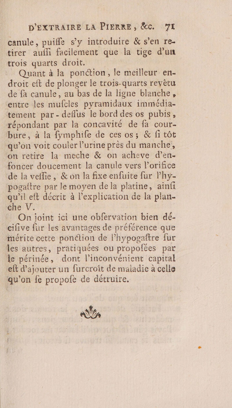 canule, puifle s’y introduire & s’en re. tirer aufli facilement que la tige d’un trois quarts droit. Quant à la ponction, le meilleur en- droit eft de plonger le trois-quarts revêtu de fa canule, au bas de la ligne blanche , entre les mufcles pyramidaux immédia- tement par- deflus le bord des os pubis, répondant par la concavité de fa cour- bure, à la fymphife de ces os; & fi tôt qu’on voit couler l'urine près du manche, on retire la meche & on acheve d’en- foncer doucement la canule vers l’orifice de la veflie, & on la fixe enfuite fur lPhy- pogaltre par le moyen de la platine, ainf qu’il eft décrit à l'explication de la plan- éhe V. On joint ici une obfervation bien deé- cifive fur les avantages de préférence que “mérite cette ponction de l’hypogaftre fur Îles autres, pratiquées ou propofées par le périnée, dont l'inconvénient capital et d'ajouter un furcroit de maladie à celle qu'on fe propofe de détruire.