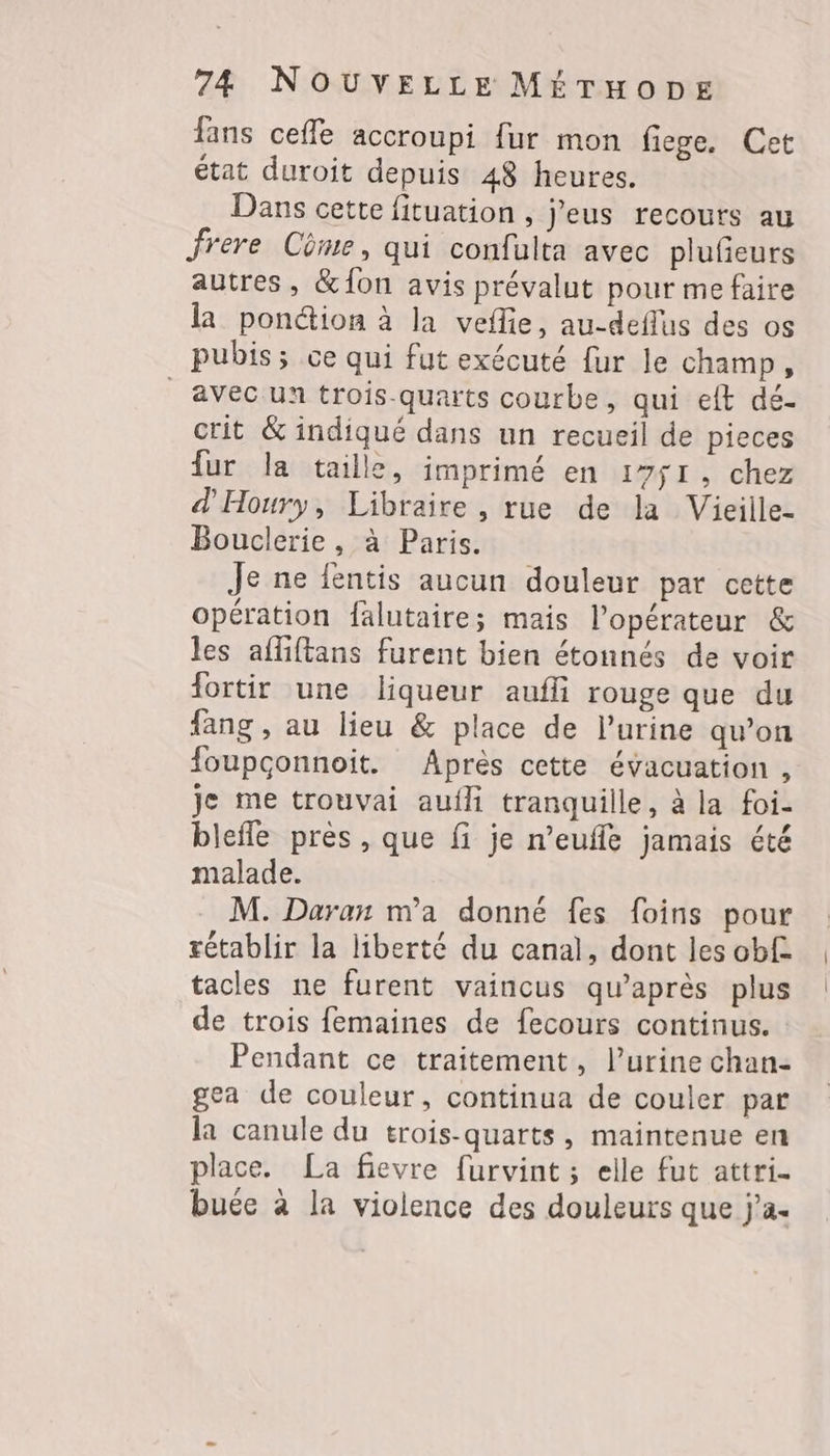 fans cefle accroupi fur mon fiege. Cet état duroit depuis 48 heures. Dans cette fituation , J'eus recours au frere Cüme, qui confulta avec plufeurs autres, &amp;Âon avis prévalut pour me faire la pon@ion à la veflie, au-deflus des os pubis; ce qui fut exécuté fur le champ, avec un trois-quarts courbe, qui eft dé- crit &amp; indiqué dans un recueil de pieces fur la taille, imprimé en 1751, chez d'Houry, Libraire , rue de la Vieille- Bouclerie, à Paris. Je ne fentis aucun douleur par cette opération falutaire; mais l'opérateur &amp; les affiftans furent bien étonnés de voir fortir une liqueur aufli rouge que du fang , au lieu &amp; place de l’urine qu’on foupçonnoit. Après cette évacuation , je me trouvai aufli tranquille, à la foi- blefle près , que fi je n’eufle jamais été malade. M. Daran m'a donné fes foins pour rétablir la liberté du canal, dont les ob£ tacles ne furent vaincus qu'après plus de trois femaines de fecours continus. Pendant ce traitement, l’urine chan- gea de couleur, continua de couler par la canule du trois-quarts, maintenue en place. La fievre furvint ; elle fut attri- buée à la violence des douleurs que j'a.