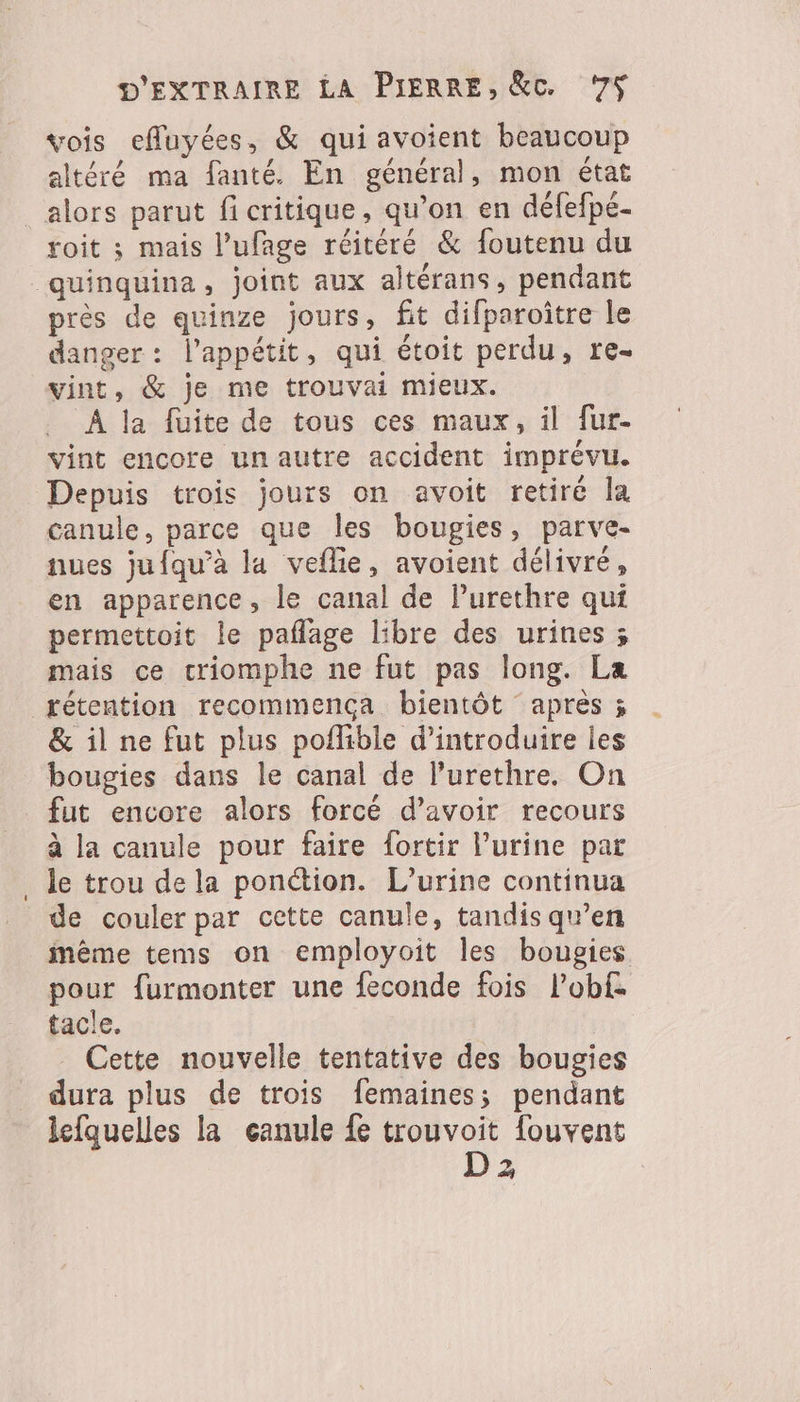 vois eMuyées, &amp; qui avoient beaucoup altéré ma fanté. En général, mon état _ alors parut fi critique, qu’on en défefpe- roit ; mais l’ufage réitéré &amp; foutenu du _quinquina, joint aux altérans, pendant près de quinze jours, fit difparoître le danger : l'appétit, qui étoit perdu, re- vint, &amp; je me trouvai mieux. À la fuite de tous ces maux, il fur- vint encore un autre accident imprévu. Depuis trois jours on avoit retiré la canule, parce que les bougies, parve- nues jufqu’à la veflie, avoient délivré, en apparence, le canal de lurethre qui permettoit le paflage libre des urines ; mais ce criomphe ne fut pas long. La rétention recommença bientôt apres ; &amp; il ne fut plus poflible d'introduire les bougies dans le canal de l’urethre. On fut encore alors forcé d’avoir recours à la canule pour faire fortir l'urine par le trou de la ponction. L’urine continua de couler par cette canule, tandis qu’en même tems on employoit les bougies pour furmonter une feconde fois Pobf. tacle. _ Cette nouvelle tentative des bougies dura plus de trois femaines; pendant lefquelles la canule fe trouvoit fouvent