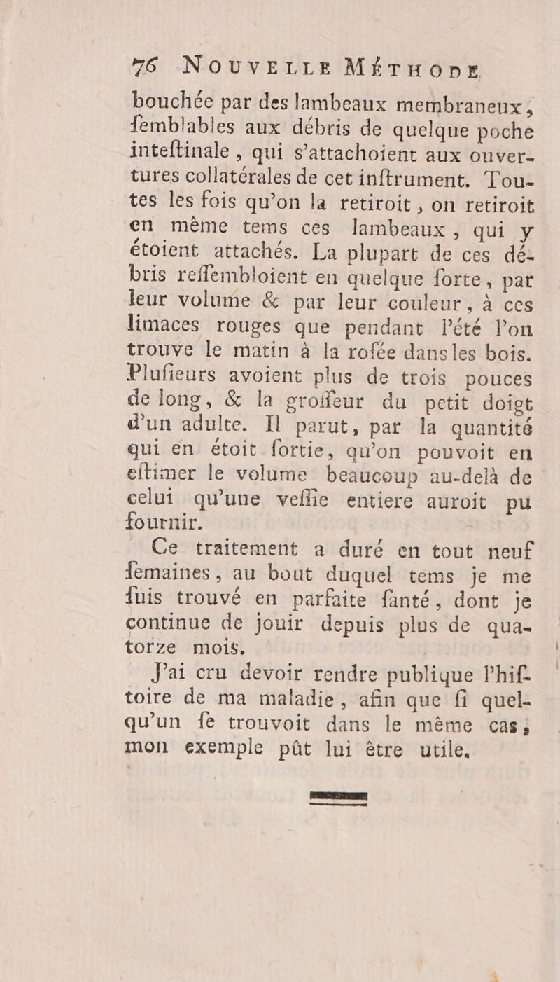 bouchée par des lambeaux membraneux , femblables aux débris de quelque poche inteftinale , qui s’attachoient aux ouver- tures collatérales de cet inftrument. Tou- tes les fois qu’on la retiroit, on retiroit en même tems ces lambeaux, qui y étoient attachés. La plupart de ces déz bris reffembloient en quelque forte, par leur volume &amp; par leur couleur, à ces limaces rouges que pendant lété l’on trouve le matin à la rofée dans les bois. Plufieurs avoient plus de trois pouces de long, &amp; la grofeur du petit doigt d'un adulte. Il parut, par la quantité qui en étoit fortie, qu’on pouvoit en eltimer le volume beaucoup au-delà de celui qu'une veflie entiere auroit pu fournir. _ Ce traitement a duré en tout neuf femaines , au bout duquel tems je me fuis trouvé en parfaite fanté, dont je continue de jouir depuis plus de qua- torze mois. J'ai cru devoir rendre publique lhif toire de ma maladie, afin que fi quel- qu'un fe trouvoit dans le mème cas; mon exemple püût lui être utile. Es | Le