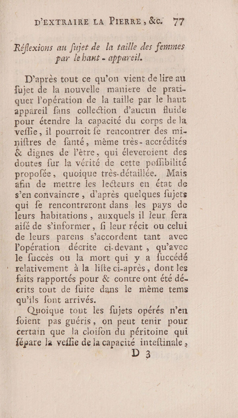 { D'EXTRAIRE LA PIERRE, &amp;c 77 Réflexions au fujet de la taille des femmes par le hant - appareil. | D’après tout ce qu’on vient delire au fujet de la nouvelle maniere de prati- quer l'opération de la taille par le haut appareil fans collection d'aucun fluide pour étendre la capacité du corps de la vefle, il pourroit {e rencontrer des mi- niftres de fanté, mème très- accrédités &amp; dignes de l’ètre, qui élevercient des doutes fur la vérité de cette poffibilité propofée, quoique très-détaillée. Mais afin de mettre les lecteurs en état de s’en convaincre, d’après quelques fujets qui {e rencontreront dans les pays de leurs habitations , auxquels il leur fera aifé de s'informer, fi leur récit ou celui de leurs parens s’accordent tant avec l'opération décrite ci-devant , qu'avec le fuccès ou la mort qui y a fuccédé relativement à la lifte ci-après, dont les faits rapportés pour &amp; contre ont éte dé- crits tout de fuite dans le même tems qu’ils font arrivés. | Quoique tout les fujets opérés n’en foient pas guéris, on peut tenir pour certain que la cloifon du péritoine qui fépare la veilie de la capacité inteltinale , D 3