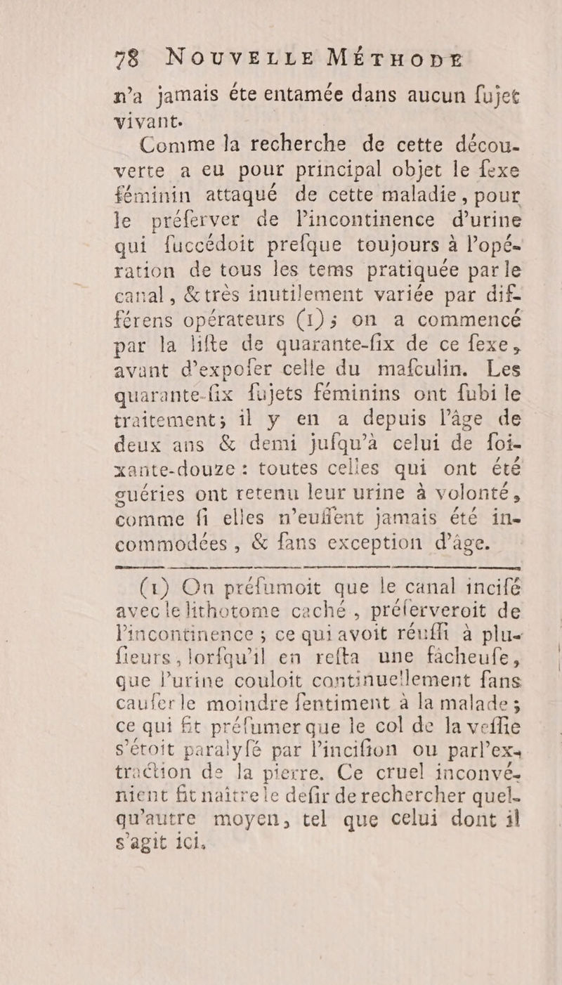 n’a jamais éte entamée dans aucun fujet vivant: Comme la recherche de cette décou- verte a eu pour principal objet le fexe féminin attaqué de cette maladie, pour le préferver de lincontinence d'urine qui fuccédoit prefque toujours à lopé- ration de tous les tems pratiquée parle canal, &amp;très inutilement variée par dif. férens opérateurs (1);5 on a commencé par la lifte de quarante-fix de ce fexe, avant d’expoler celle du mafculin. Les quarante-fix fujets féminins ont fubi le traitement; il y en a depuis l’âge de deux ans &amp; demi jufqu’à celui de foi- xante-douze : toutes celles qui ont été ouéries ont retenu leur urine à volonté, comme fi elles n’euflent Jamais été in. commodées, &amp; fans exception d’âge. lincontinence ; ce qui avoit réuffi à plu fieurs, lorfqu’il en refta une fâcheufe, que l'urine couloit cantinue!lement fans cauferle moindre fentiment à la malade; ce qui £t préfumer que le col de la veflie s’étoit paralyfé par l’incifion ou parl’ex. traction de la pierre. Ce cruel inconvé. nient fit naitre le defir de rechercher quel. qu'autre moyen, tel que celui dont il s’agit 1Ci,