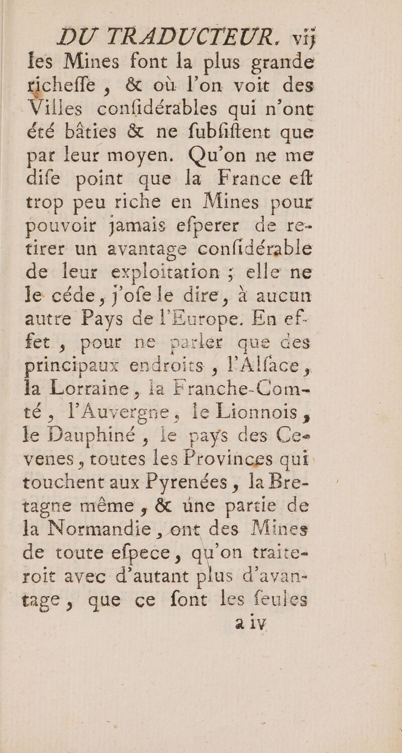 fes Mines font la plus grande ticheffe , &amp; où l’on voit des Villes confidérables qui n’ont été bâties &amp; ne fubfiftent que par leur moyen. Qu'on ne me dife point que la France eft trop peu riche en Mines pour pouvoir Jamais efperer de re- tirer un avantage confidérable de leur exploitation ; elle ne le céde , j'ofele dire, à aucun autre Pays de l'Europe. En ef. fet , pour ne parlér que des principaux endroits , l'Alface, la Lorraine, ia Franche-Gom- té, l'Auvergne, le Lionnois, le Dauphiné , le pays des Ce» venes ‚toutes les Provinces qui: touchent aux Pyrendes, la Bre- tagne même , &amp; une partie de la Normandie , ont des Mines de toute efpece, qu'on traite- roit avec d’autant plus d'avan- tage, que ce font les feules a 1V